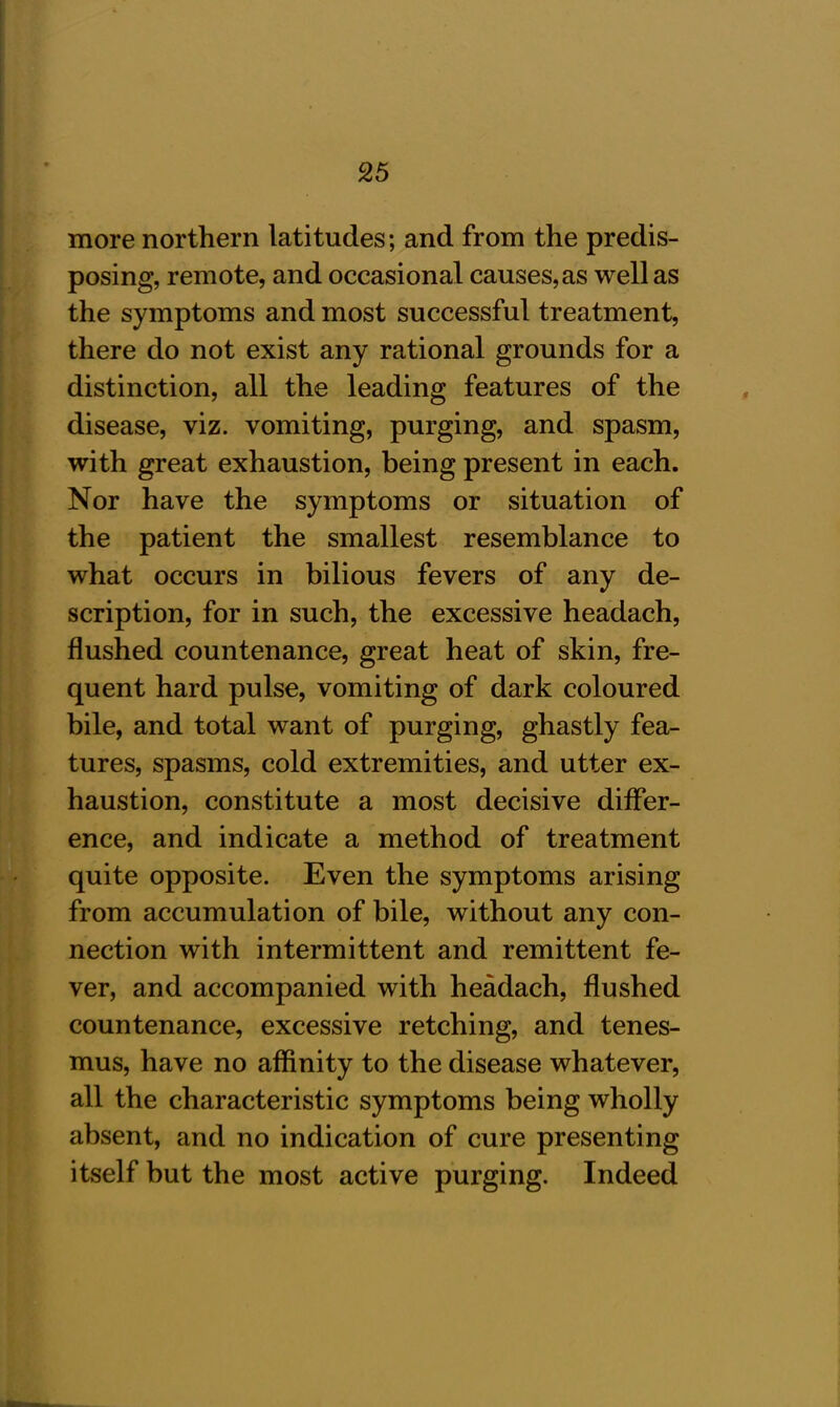 more northern latitudes; and from the predis- posing, remote, and occasional causes, as well as the symptoms and most successful treatment, there do not exist any rational grounds for a distinction, all the leading features of the disease, viz. vomiting, purging, and spasm, with great exhaustion, being present in each. Nor have the symptoms or situation of the patient the smallest resemblance to what occurs in bilious fevers of any de- scription, for in such, the excessive headach, flushed countenance, great heat of skin, fre- quent hard pulse, vomiting of dark coloured bile, and total want of purging, ghastly fea- tures, spasms, cold extremities, and utter ex- haustion, constitute a most decisive differ- ence, and indicate a method of treatment quite opposite. Even the symptoms arising from accumulation of bile, without any con- nection with intermittent and remittent fe- ver, and accompanied with headach, flushed countenance, excessive retching, and tenes- mus, have no affinity to the disease whatever, all the characteristic symptoms being wholly absent, and no indication of cure presenting itself but the most active purging. Indeed