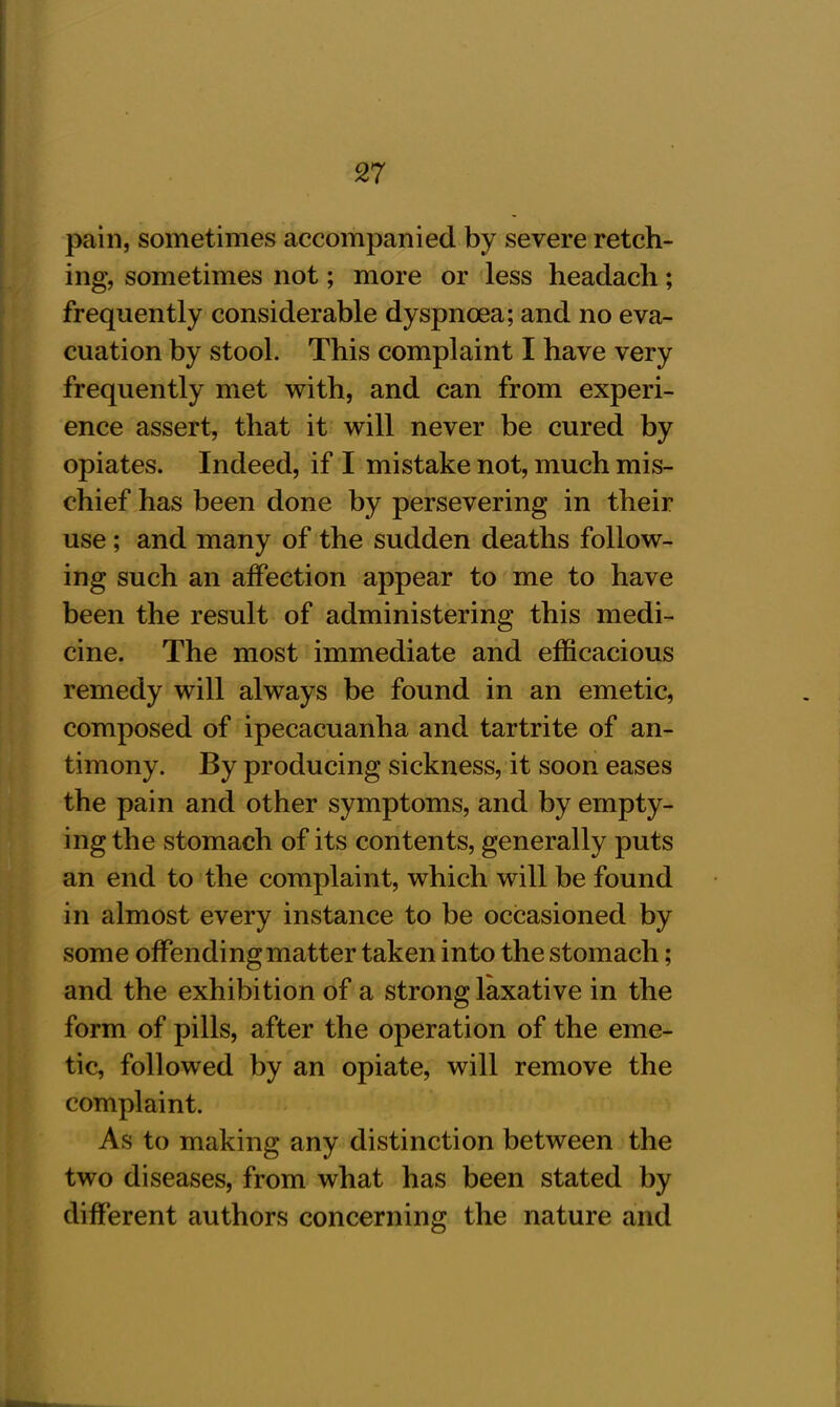 pain, sometimes accompanied by severe retch- ing, sometimes not; more or less headach; frequently considerable dyspnoea; and no eva- cuation by stool. This complaint I have very frequently met with, and can from experi- ence assert, that it will never be cured by opiates. Indeed, if I mistake not, much mis- chief has been done by persevering in their use ; and many of the sudden deaths follow- ing such an affection appear to me to have been the result of administering this medi- cine. The most immediate and efficacious remedy will always be found in an emetic, composed of ipecacuanha and tartrite of an- timony. By producing sickness, it soon eases the pain and other symptoms, and by empty- ing the stomach of its contents, generally puts an end to the complaint, which will be found in almost every instance to be occasioned by some offending matter taken into the stomach; and the exhibition of a strong laxative in the form of pills, after the operation of the eme- tic, followed by an opiate, will remove the complaint. As to making any distinction between the two diseases, from what has been stated by different authors concerning the nature and