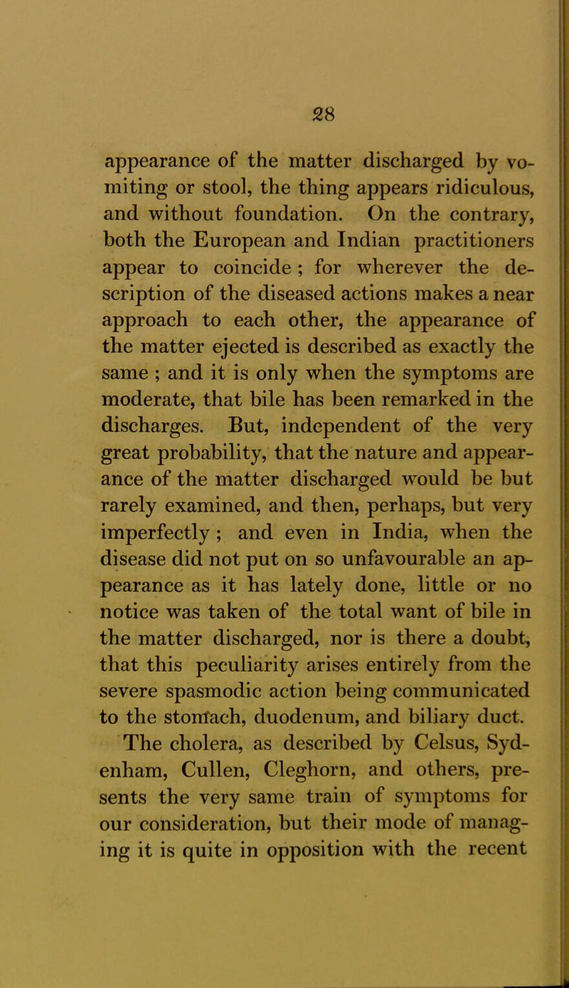 appearance of the matter discharged by vo- miting or stool, the thing appears ridiculous, and without foundation. On the contrary, both the European and Indian practitioners appear to coincide; for wherever the de- scription of the diseased actions makes a near approach to each other, the appearance of the matter ejected is described as exactly the same ; and it is only when the symptoms are moderate, that bile has been remarked in the discharges. But, independent of the very great probability, that the nature and appear- ance of the matter discharged would be but rarely examined, and then, perhaps, but very imperfectly ; and even in India, when the disease did not put on so unfavourable an ap- pearance as it has lately done, little or no notice was taken of the total want of bile in the matter discharged, nor is there a doubt, that this peculiarity arises entirely from the severe spasmodic action being communicated to the stomach, duodenum, and biliary duct. The cholera, as described by Celsus, Syd- enham, Cullen, Cleghorn, and others, pre- sents the very same train of symptoms for our consideration, but their mode of manag- ing it is quite in opposition with the recent