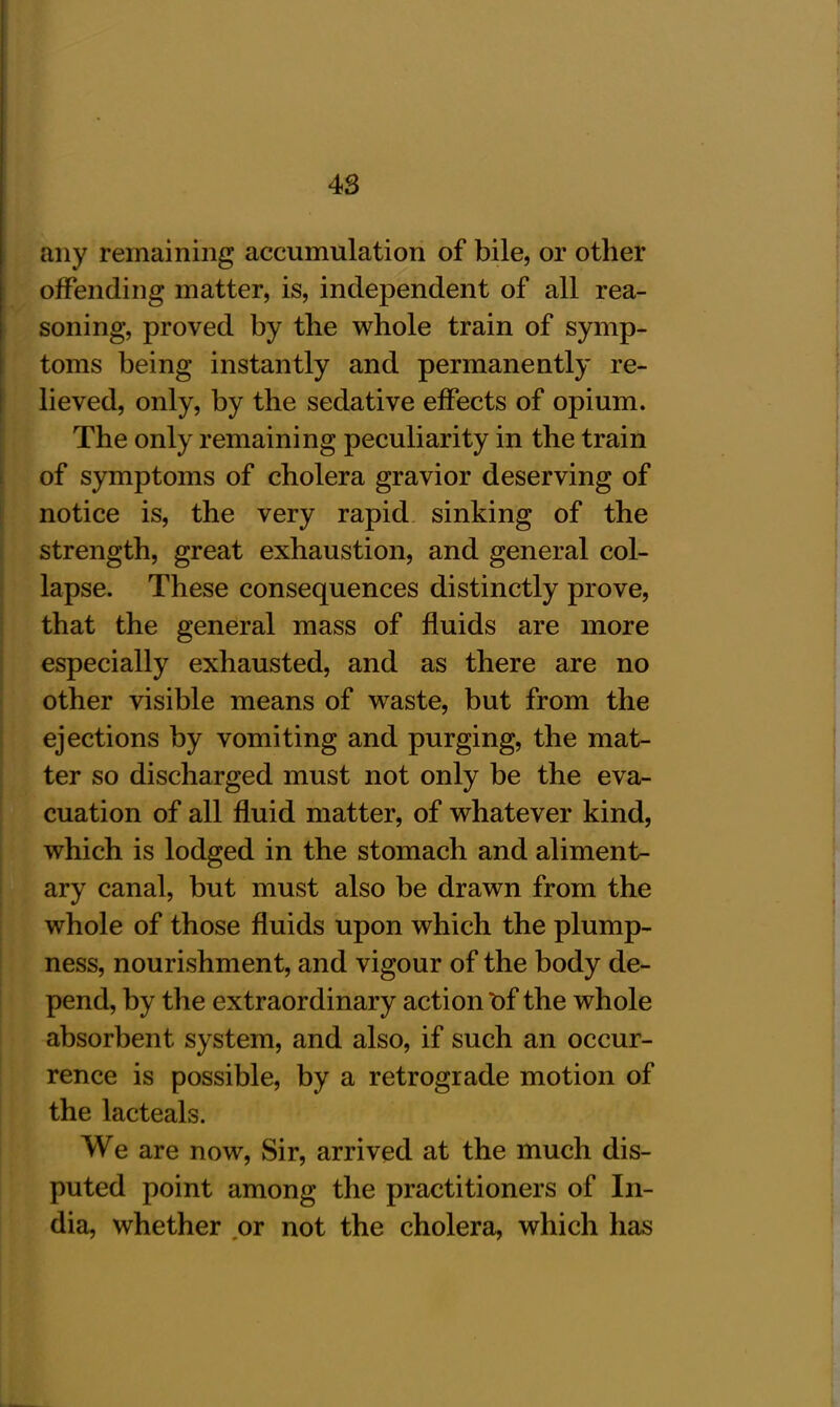 any remaining accumulation of bile, or other offending matter, is, independent of all rea- soning, proved by the whole train of symp- toms being instantly and permanently re- lieved, only, by the sedative effects of opium. The only remaining peculiarity in the train of symptoms of cholera gravior deserving of notice is, the very rapid sinking of the strength, great exhaustion, and general col- lapse. These consequences distinctly prove, that the general mass of fluids are more especially exhausted, and as there are no other visible means of waste, but from the ejections by vomiting and purging, the mat- ter so discharged must not only be the eva- cuation of all fluid matter, of whatever kind, which is lodged in the stomach and aliment- ary canal, but must also be drawn from the whole of those fluids upon which the plump- ness, nourishment, and vigour of the body de- pend, by the extraordinary action Of the whole absorbent system, and also, if such an occur- rence is possible, by a retrograde motion of the lacteals. We are now, Sir, arrived at the much dis- puted point among the practitioners of In- dia, whether or not the cholera, which has