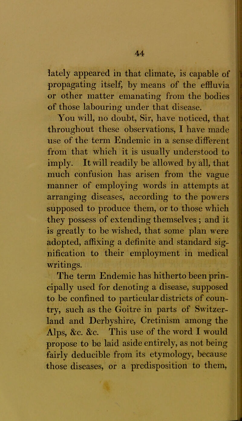 lately appeared in that climate, is capable of propagating itself, by means of the effluvia or other matter emanating from the bodies of those labouring under that disease. You will, no doubt, Sir, have noticed, that throughout these observations, I have made use of the term Endemic in a sense different from that which it is usually understood to imply. It will readily be allowed by all, that much confusion has arisen from the vague manner of employing words in attempts at arranging diseases, according to the powers supposed to produce them, or to those which they possess of extending themselves ; and it is greatly to be wished, that some plan were adopted, affixing a definite and standard sig- nification to their employment in medical writings. The term Endemic has hitherto been prin- cipally used for denoting a disease, supposed to be confined to particular districts of coun- try, such as the Goitre in parts of Switzer- land and Derbyshire, Cretinism among the Alps, &c. &c. This use of the word I would propose to be laid aside entirely, as not being fairly deducible from its etymology, because those diseases, or a predisposition to them,