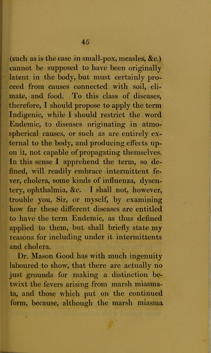 (such as is the case in small-pox, measles, &c.J cannot be supposed to have been originally latent in the body, but must certainly pro- ceed from causes connected with soil, cli- mate, and food. To this class of diseases, therefore, I should propose to apply the term Indigenic, while I should restrict the word Endemic, to diseases originating in atmo- spherical causes, or such as are entirely ex- ternal to the body, and producing effects up- on it, not capable of propagating themselves. In this sense I apprehend the term, so de- fined, will readily embrace intermittent fe- ver, cholera, some kinds of influenza, dysen- tery, ophthalmia, &c. I shall not, however, trouble you, Sir, or myself, by examining how far these different diseases are entitled to have the term Endemic, as thus defined applied to them, but shall briefly state my reasons for including under it intermittents and cholera. Dr. Mason Good has with much ingenuity laboured to show, that there are actually no just grounds for making a distinction be- twixt the fevers arising from marsh miasma- ta, and those which put on the continued form, because, although the marsh miasma