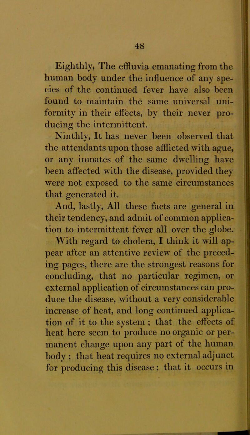 Eighthly, The effluvia emanating from the human body under the influence of any spe- cies of the continued fever have also been found to maintain the same universal uni- formity in their effects, by their never pro- ducing the intermittent. Ninthly, It has never been observed that the attendants upon those afflicted with ague, or any inmates of the same dwelling have been affected with the disease, provided they were not exposed to the same circumstances that generated it. And, lastly, All these facts are general in their tendency, and admit of common applica- tion to intermittent fever all over the globe. With regard to cholera, I think it will ap- pear after an attentive review of the preced- ing pages, there are the strongest reasons for concluding, that no particular regimen, or external application of circumstances can pro- duce the disease, without a very considerable increase of heat, and long continued applica- tion of it to the system ; that the effects of heat here seem to produce no organic or per- manent change upon any part of the human body ; that heat requires no external adjunct for producing this disease ; that it occurs in