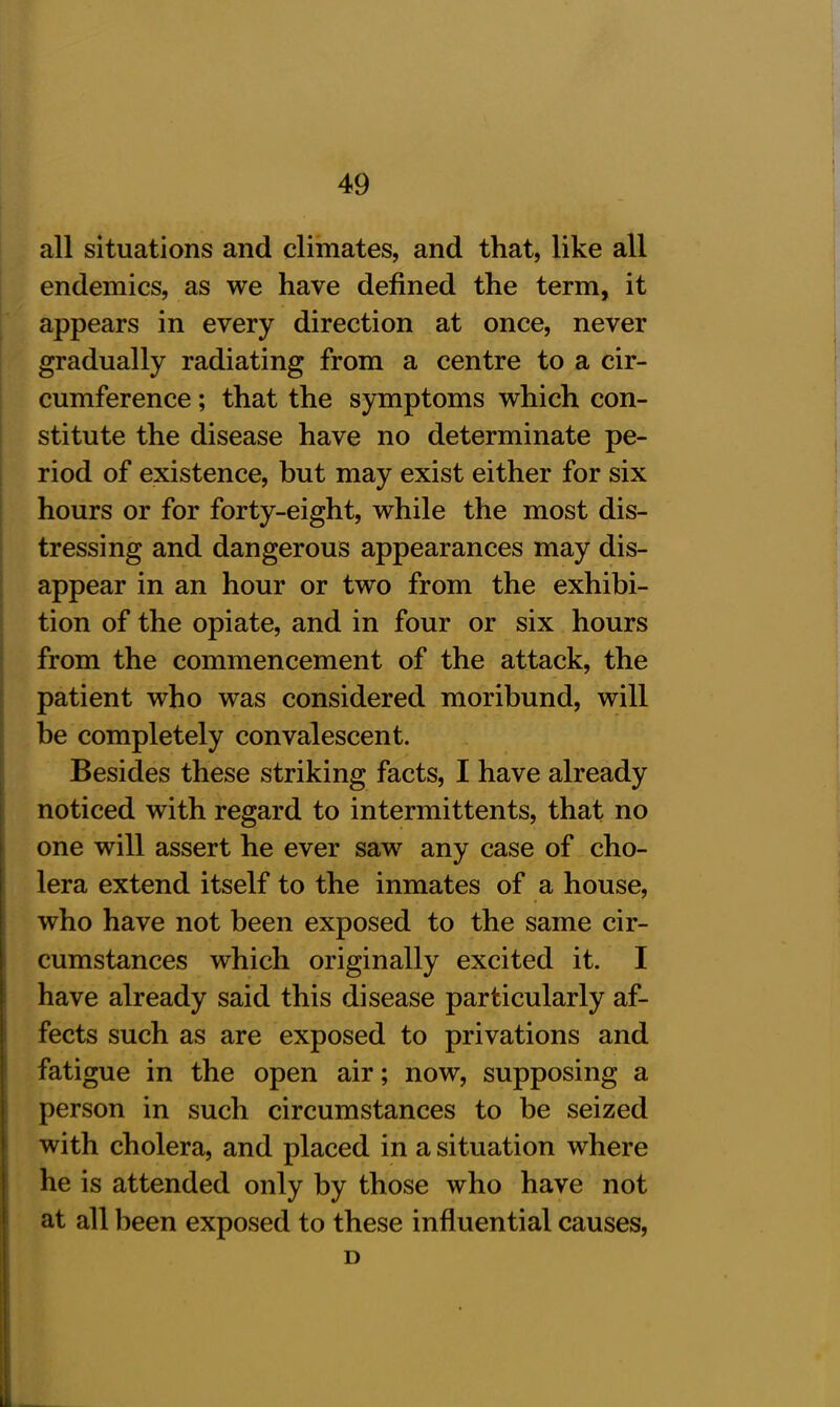 all situations and climates, and that, like all endemics, as we have defined the term, it appears in every direction at once, never gradually radiating from a centre to a cir- cumference ; that the symptoms which con- stitute the disease have no determinate pe- riod of existence, but may exist either for six hours or for forty-eight, while the most dis- tressing and dangerous appearances may dis- appear in an hour or two from the exhibi- tion of the opiate, and in four or six hours from the commencement of the attack, the patient who was considered moribund, will be completely convalescent. Besides these striking facts, I have already noticed with regard to intermittents, that no one will assert he ever saw any case of cho- lera extend itself to the inmates of a house, who have not been exposed to the same cir- cumstances which originally excited it. I have already said this disease particularly af- fects such as are exposed to privations and fatigue in the open air; now, supposing a person in such circumstances to be seized with cholera, and placed in a situation where he is attended only by those who have not at all been exposed to these influential causes, D