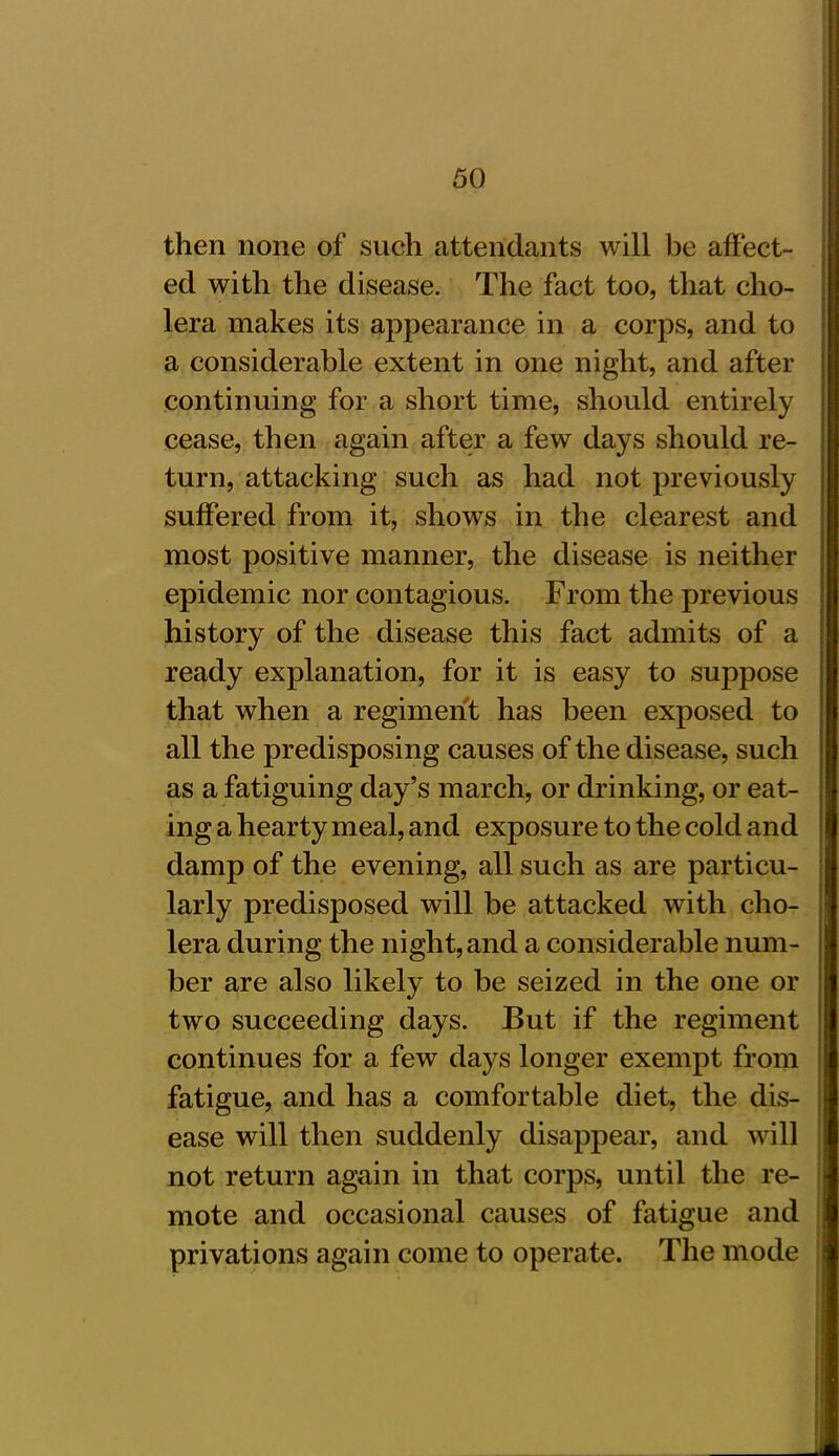 then none of such attendants will be affect- ed with the disease. The fact too, that cho- lera makes its appearance in a corps, and to a considerable extent in one night, and after continuing for a short time, should entirely cease, then again after a few days should re- turn, attacking such as had not previously suffered from it, shows in the clearest and most positive manner, the disease is neither epidemic nor contagious. From the previous history of the disease this fact admits of a ready explanation, for it is easy to suppose that when a regiment has been exposed to all the predisposing causes of the disease, such as a fatiguing day’s march, or drinking, or eat- ing a hearty meal, and exposure to the cold and damp of the evening, all such as are particu- larly predisposed will be attacked with cho- lera during the night, and a considerable num- ber are also likely to be seized in the one or two succeeding days. But if the regiment continues for a few days longer exempt from fatigue, and has a comfortable diet, the dis- ease will then suddenly disappear, and will not return again in that corps, until the re- mote and occasional causes of fatigue and privations again come to operate. The mode