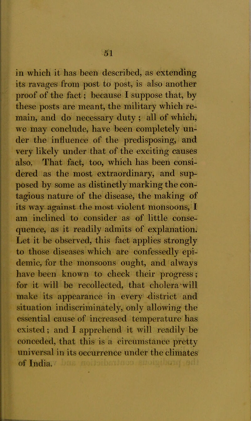 in which it has been described, as extending its ravages from post to post, is also another proof of the fact; because I suppose that, by these posts are meant, the military which re- main, and do necessary duty ; all of which, we may conclude, have been completely un- der the influence of the predisposing, and very likely under that of the exciting causes also. That fact, too, which has been consi- dered as the most extraordinary, and sup- posed by some as distinctly marking the con- tagious nature of the disease, the making of its way against the most violent monsoons, I am inclined to consider as of little conse- quence, as it readily admits of explanation. Let it be observed, this fact applies strongly to those diseases which are confessedly epi- demic, for the monsoons ought, and always have been known to check their progress; for it will be recollected, that cholera will make its appearance in every -district and situation indiscriminately, only allowing the essential cause of increased temperature has existed; and I apprehend it will readily be conceded, that this is a circumstance pretty universal in its occurrence under the climates of India.