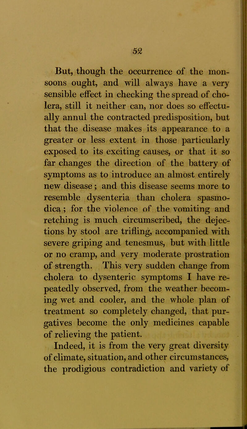 But, though the occurrence of the mon- soons ought, and will always have a very sensible effect in checking the spread of cho- lera, still it neither can, nor does so effectu- ally annul the contracted predisposition, but that the disease makes its appearance to a greater or less extent in those particularly exposed to its exciting causes, or that it so far changes the direction of the battery of symptoms as to introduce an almost entirely new disease; and this disease seems more to resemble dysenteria than cholera spasmo- dica ; for the violence of the vomiting and retching is much circumscribed, the dejec- tions by stool are trifling, accompanied with severe griping and tenesmus, but with little or no cramp, and very moderate prostration of strength. This very sudden change from cholera to dysenteric symptoms I have re- peatedly observed, from the weather becom- ing wet and cooler, and the whole plan of treatment so completely changed, that pur- gatives become the only medicines capable of relieving the patient. Indeed, it is from the very great diversity of climate, situation, and other circumstances, the prodigious contradiction and variety of