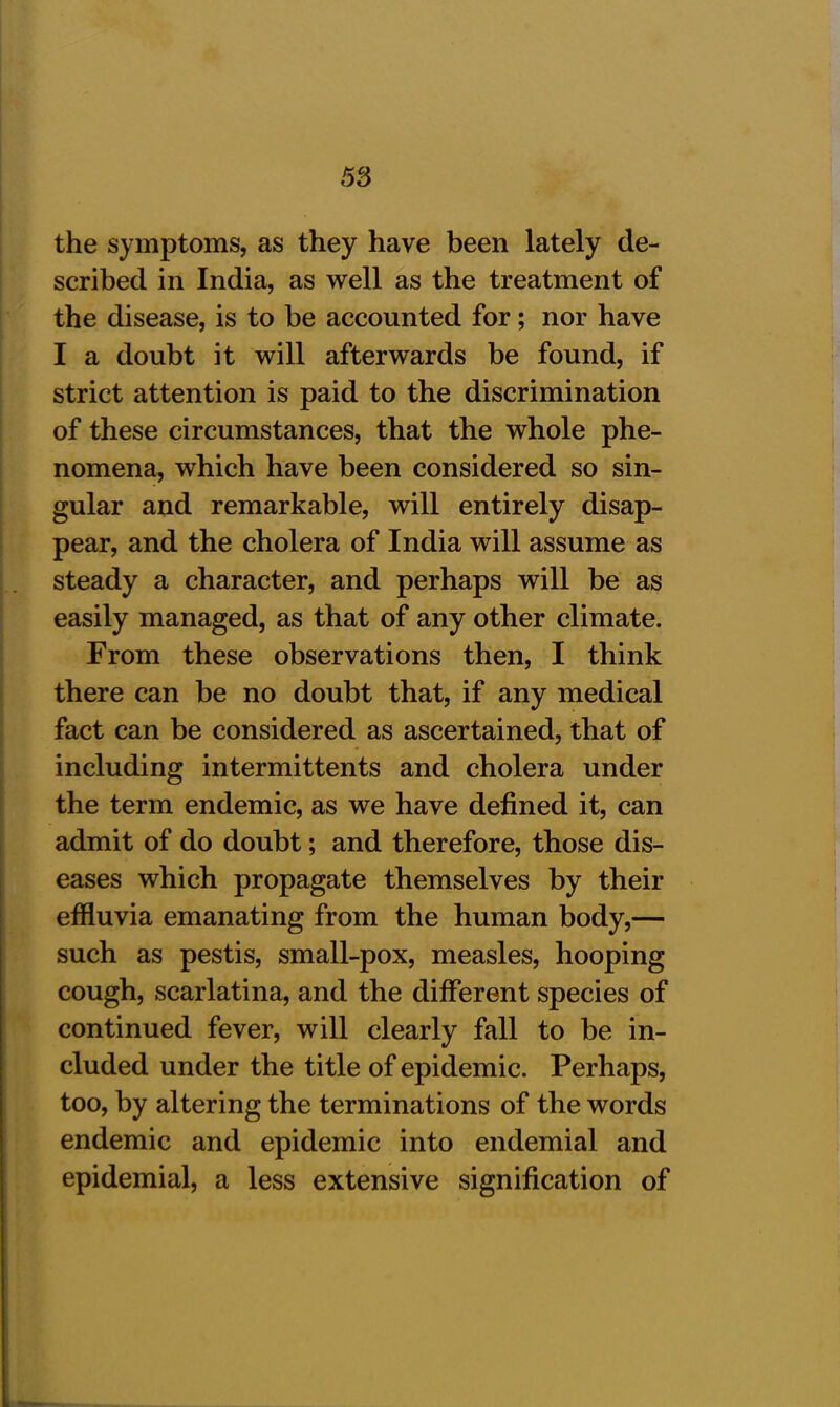 the symptoms, as they have been lately de- scribed in India, as well as the treatment of the disease, is to be accounted for; nor have I a doubt it will afterwards be found, if strict attention is paid to the discrimination of these circumstances, that the whole phe- nomena, which have been considered so sin- gular and remarkable, will entirely disap- pear, and the cholera of India will assume as steady a character, and perhaps will be as easily managed, as that of any other climate. From these observations then, I think there can be no doubt that, if any medical fact can be considered as ascertained, that of including intermittents and cholera under the term endemic, as we have defined it, can admit of do doubt; and therefore, those dis- eases which propagate themselves by their effluvia emanating from the human body,— such as pestis, small-pox, measles, hooping cough, scarlatina, and the different species of continued fever, will clearly fall to be in- cluded under the title of epidemic. Perhaps, too, by altering the terminations of the words endemic and epidemic into endemial and epidemial, a less extensive signification of