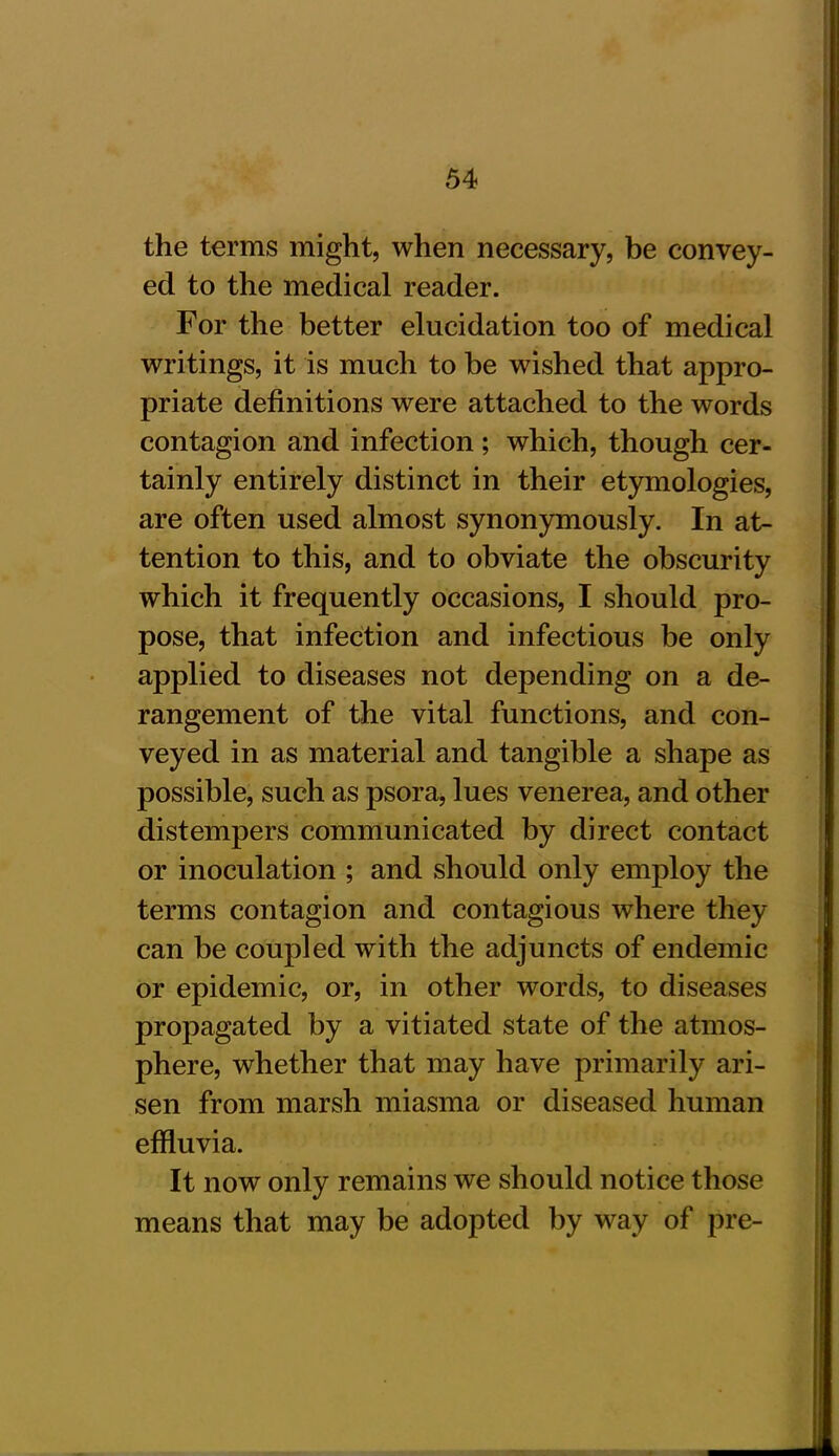 the terms might, when necessary, be convey- ed to the medical reader. For the better elucidation too of medical writings, it is much to be wished that appro- priate definitions were attached to the words contagion and infection; which, though cer- tainly entirely distinct in their etymologies, are often used almost synonymously. In at- tention to this, and to obviate the obscurity which it frequently occasions, I should pro- pose, that infection and infectious be only applied to diseases not depending on a de- rangement of the vital functions, and con- veyed in as material and tangible a shape as possible, such as psora, lues venerea, and other distempers communicated by direct contact or inoculation ; and should only employ the terms contagion and contagious where they can he coupled with the adjuncts of endemic or epidemic, or, in other words, to diseases propagated by a vitiated state of the atmos- phere, whether that may have primarily ari- sen from marsh miasma or diseased human effluvia. It now only remains we should notice those means that may be adopted by way of pre-