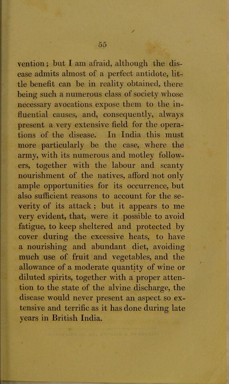 / 55 vention; but I am afraid, although the dis- ease admits almost of a perfect antidote, lit- tle benefit can be in reality obtained, there being such a numerous class of society whose necessary avocations expose them to the in- fluential causes, and, consequently, always present a very extensive field for the opera- tions of the disease. In India this must more particularly be the case, where the army, with its numerous and motley follow- ers, together with the labour and scanty nourishment of the natives, afford not only ample opportunities for its occurrence, but also sufficient reasons to account for the se- verity of its attack; but it appears to me very evident, that, were it possible to avoid fatigue, to keep sheltered and protected by cover during the excessive heats, to have a nourishing and abundant diet, avoiding much use of fruit and vegetables, and the allowance of a moderate quantity of wine or diluted spirits, together with a proper atten- tion to the state of the alvine discharge, the disease would never present an aspect so ex- tensive and terrific as it has done during late years in British India.