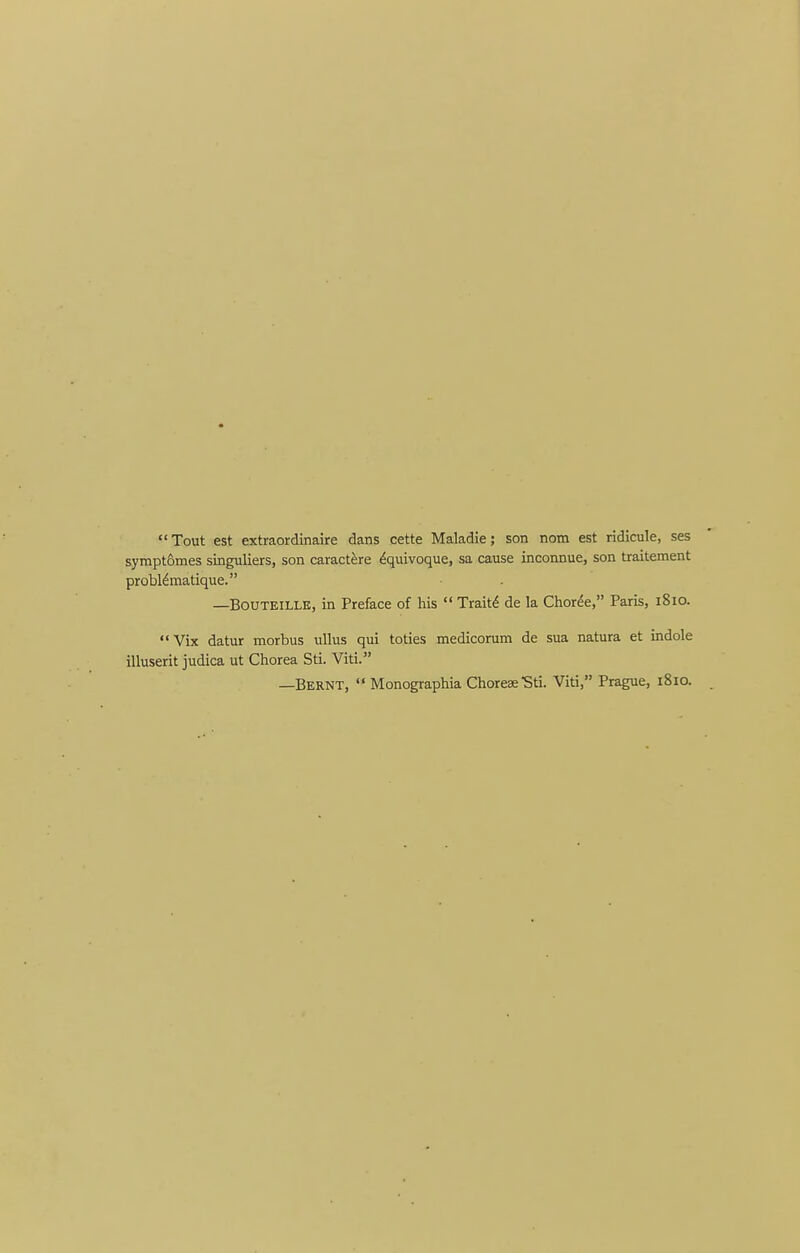 Tout est extraordinaire dans cette Maladie; son nom est ridicule, ses symptomes singuliers, son caract^re Equivoque, sa cause inconnue, son traitement probldmatique. —BOUTEILLE, in Preface of his  Trait^ de la Choree, Paris, 1810. Vix datur morbus uUus qui toties medicorum de sua natura et indole illuserit judica ut Chorea Sti. Viti. —Bernt,  Monographia ChoreseSti. Viti, Prague, 1810.