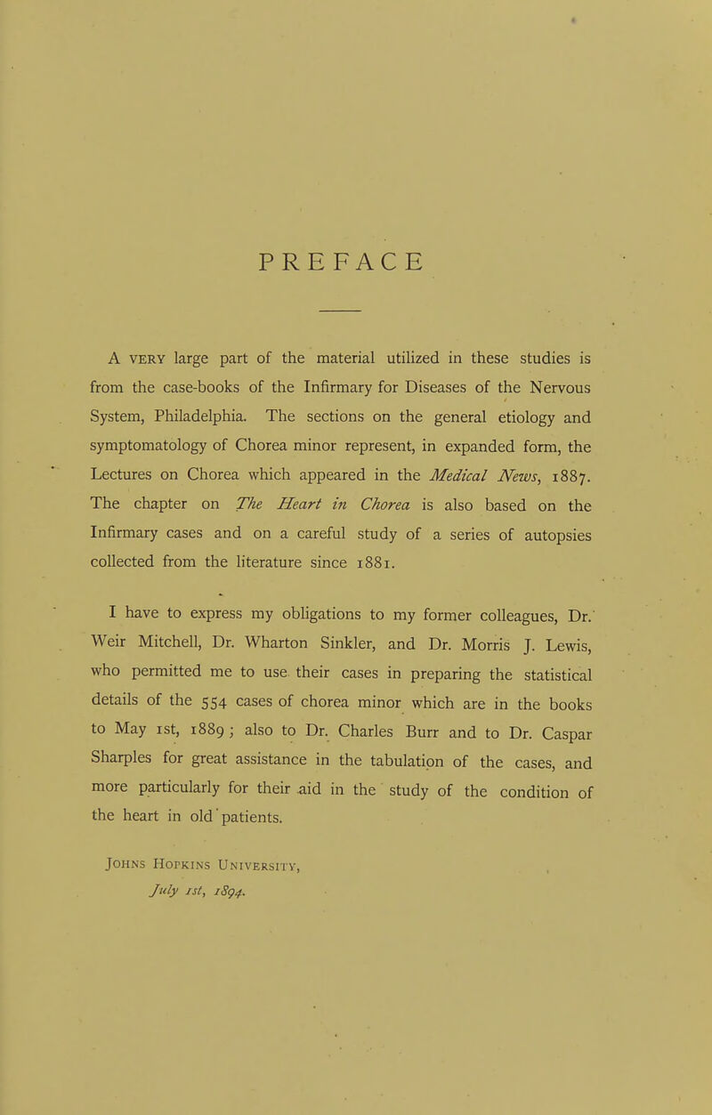 PREFACE A VERY large part of the material utilized in these studies is from the case-books of the Infirmary for Diseases of the Nervous System, Philadelphia. The sections on the general etiology and symptomatology of Chorea minor represent, in expanded form, the Lectures on Chorea which appeared in the Medical News, 1887. The chapter on The Heart in Chorea is also based on the Infirmary cases and on a careful study of a series of autopsies collected from the literature since 1881. I have to express my obligations to my former colleagues, Dr. Weir Mitchell, Dr. Wharton Sinkler, and Dr. Morris J. Lewis, who permitted me to use. their cases in preparing the statistical details of the 554 cases of chorea minor which are in the books to May ist, 1889; also to Dr. Charles Burr and to Dr. Caspar Sharpies for great assistance in the tabulation of the cases, and more particularly for their aid in the study of the condition of the heart in old' patients. Johns Hopkins Universitv, J%ily ist, i8g4.