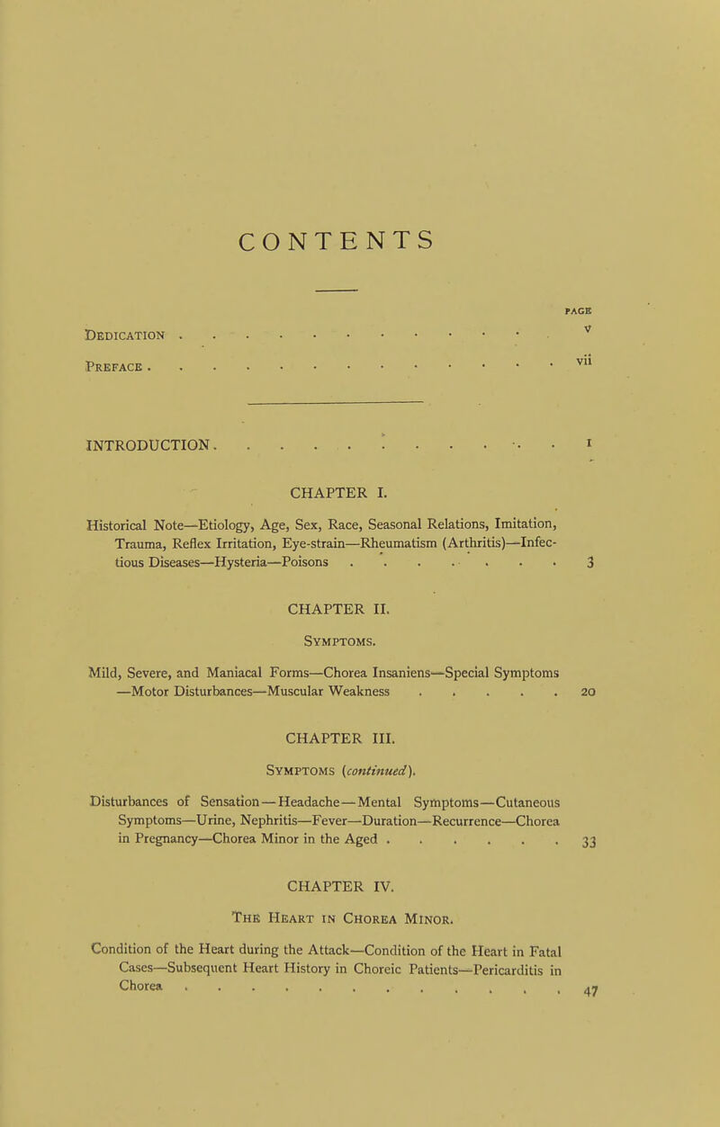 CONTENTS rAGB V Dedication Preface ^ INTRODUCTION. . . • i CHAPTER I. Historical Note—Etiology, Age, Sex, Race, Seasonal Relations, Imitation, Trauma, Reflex Irritation, Eye-strain—Rheumatism (Arthritis)—Infec- tious Diseases—Hysteria—Poisons 3 CHAPTER II. Symptoms. Mild, Severe, and Maniacal Forms—Chorea Insaniens-—Special Symptoms —Motor Disturbances—Muscular Weakness 20 CHAPTER III. Symptoms (continued). Disturbances of Sensation—Headache—Mental Symptoms—Cutaneous Symptoms—Urine, Nephritis—Fever—Duration—Recurrence—Chorea in Pregnancy—Chorea Minor in the Aged 33 CHAPTER IV. The Heart in Chorea Minor. Condition of the Heart during the Attack—Condition of the Heart in Fatal Cases—Subsequent Heart History in Choreic Patients—Pericarditis in Chorea 47