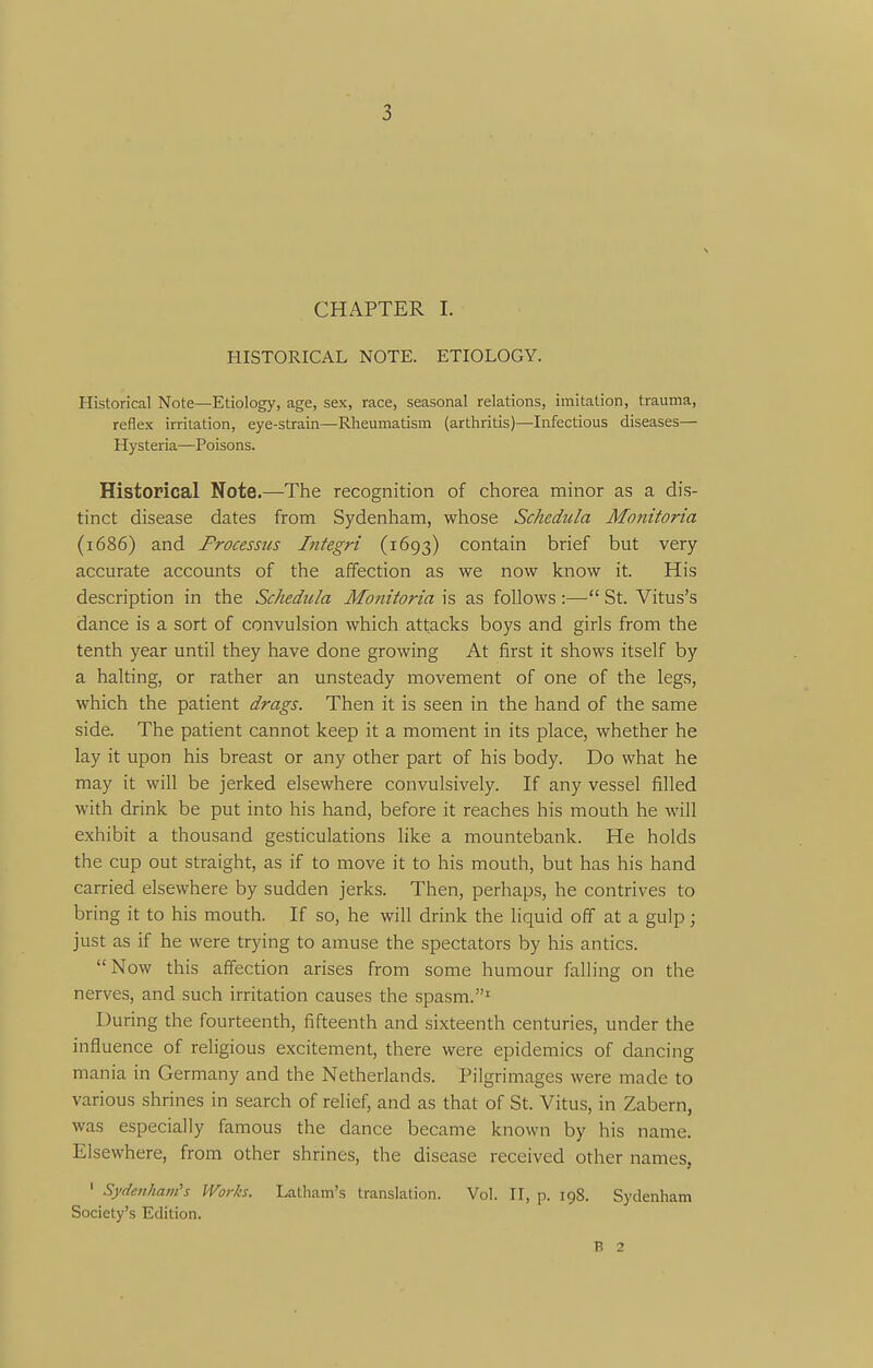 CHAPTER I. HISTORICAL NOTE. ETIOLOGY. Historical Note—Etiology, age, sex, race, seasonal relations, imitation, trauma, reflex irritation, eye-strain—Rheumatism (arthritis)—Infectious diseases— Hysteria—Poisons. Historical Note.—The recognition of chorea minor as a dis- tinct disease dates from Sydenham, whose Schedula Monitoria (1686) and Processus Integri (1693) contain brief but very accurate accounts of the affection as we now know it. His description in the Schedula Mottitoria is as follows :— St. Vitus's dance is a sort of convulsion which attacks boys and girls from the tenth year until they have done growing At first it shows itself by a halting, or rather an unsteady movement of one of the legs, which the patient drags. Then it is seen in the hand of the same side. The patient cannot keep it a moment in its place, whether he lay it upon his breast or any other part of his body. Do what he may it will be jerked elsewhere convulsively. If any vessel filled with drink be put into his hand, before it reaches his mouth he will exhibit a thousand gesticulations like a mountebank. He holds the cup out straight, as if to iTiove it to his mouth, but has his hand carried elsewhere by sudden jerks. Then, perhaps, he contrives to bring it to his mouth. If so, he will drink the liquid off at a gulp; just as if he were trying to amuse the spectators by his antics. Now this affection arises from some humour falling on the nerves, and such irritation causes the spasm.' During the fourteenth, fifteenth and sixteenth centuries, under the influence of religious excitement, there were epidemics of dancing mania in Germany and the Netherlands. Pilgrimages were made to various shrines in search of relief, and as that of St. Vitus, in Zabern, was especially famous the dance became known by his name. Elsewhere, from other shrines, the disease received other names, ' SydenJianCs Works. Latham's translation. Vol. II, p. 198. Sydenham Society's Edition. B 2