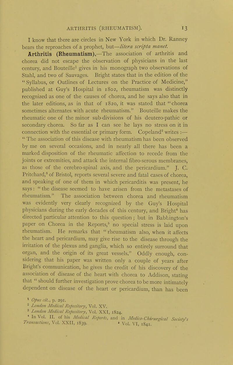 I know that there are circles in New York in which Dr. Ranney bears the reproaches of a prophet, but—litera scripta mmiet. Arthritis (Rheumatism),—The association of arthritis and chorea did not escape the observation of physicians in the last century, and Bouteille^ gives in his monograph two observations of Stahl, and two of Sauvages. Bright states that in the edition of the  Syllabus, or Outlines of Lectures on the Practice of Medicine, published at Guy's Hospital in 1802, rheumatism was distinctly recognized as one of the causes of chorea, and he says also that in the later editions, as in that of 1820, it was stated that chorea sometimes alternates with acute rheumatism. Bouteille makes the rheumatic one of the minor sub-divisions of his deutero-pathic or secondary chorea. So far as I can see he lays no stress on it in connection with the essential or primary form. Copeland writes :—  The association of this disease with rheumatism has been observed by me on several occasions, and in nearly all there has been a marked disposition of the rheumatic affection to recede from the joints or extremities, and attack the internal fiibro-serous membranes, as those of the cerebro-spinal axis, and the pericardium. J. C. Pritchard,''' of Bristol, reports several severe and fatal cases of chorea, and speaking of one of them in which pericarditis was present, he says:  the disease seemed to have arisen from the metastases of rheumatism. The association between chorea and rheumatism was evidently very clearly recognized by the Guy's Hospital physicians during the early decades of this century, and Bright* has directed particular attention to this question; but in Babbington's paper on Chorea in the Reports,^ no special stress is laid upon rheumatism. He remarks that  rheumatism also, when it affects the heart and pericardium, may give rise to the disease through the irritation of the plexus and ganglia, which so entirely surround that organ, and the origin of its great vessels. Oddly enough, con- sidering that his paper was written only a couple of years after Bright's communication, he gives the credit of his discovery of the association of disease of the heart with chorea to Addison, stating that  should further investigation prove chorea to be more intimately dependent on disease of the heart or pericardium, than has been ' Opus cit., p. 291. - London Medical Repository, Vol. XV. 3 London Medical Repository, Vol. XXI, 1824. ^ In Vol. II. of his Medical Reports, and in Medico-Chirurgical Society's Transactions, Vol. XXII, 1839. « \r\^ 1841.