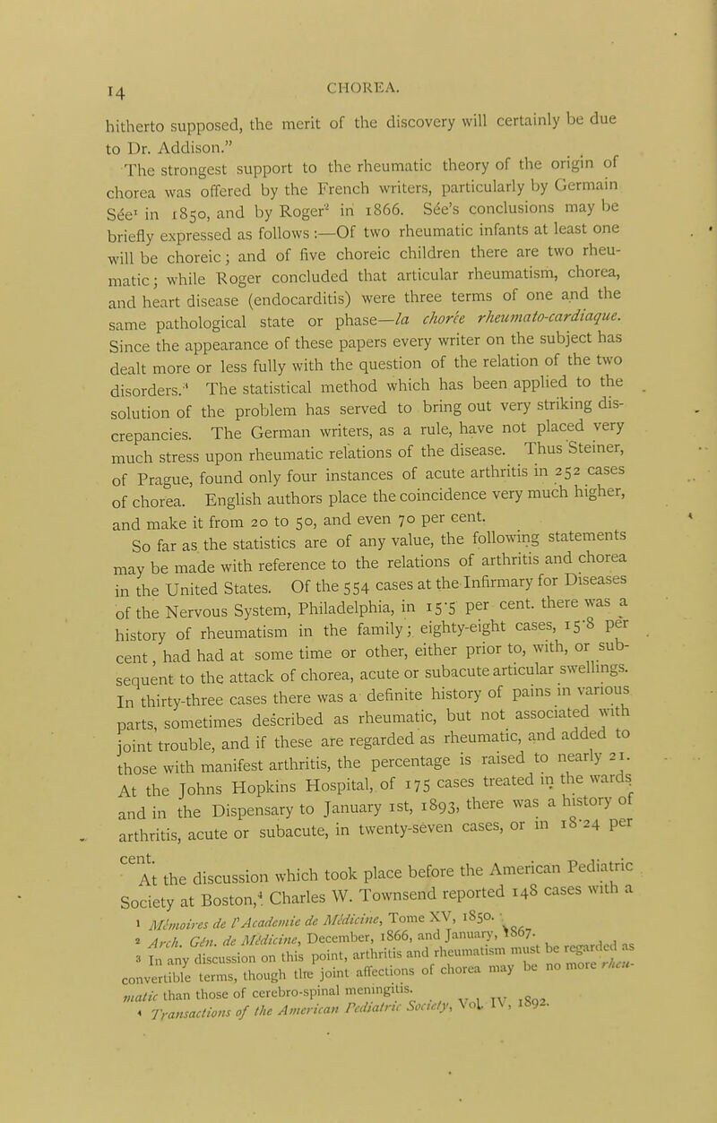 hitherto supposed, the merit of the discovery will certainly be due to Dr. Addison. The strongest support to the rheumatic theory of the origin of chorea was offered by the French writers, particularly by Germain in 1850, and by Roger' in 1866. Sc%'s conclusions may be briefly expressed as follows -.—Of two rheumatic infants at least one will be choreic; and of five choreic children there are two rheu- matic; while Koger concluded that articular rheumatism, chorea, and heart disease (endocarditis) were three terms of one and the same pathological state or phase-/a chork rheumato-cardiaque. Since the appearance of these papers every writer on the subject has dealt more or less fully with the question of the relation of the two disorders.^^ The statistical method which has been applied to the solution of the problem has served to bring out very striking dis- crepancies. The German writers, as a rule, have not placed very much stress upon rheumatic relations of the disease. Thus Steiner, of Prague, found only four instances of acute arthritis in 252 cases of chorea. English authors place the coincidence very much higher, and make it from 20 to 50, and even 70 per cent. So far as the statistics are of any value, the following statements may be made with reference to the relations of arthritis and chorea in the United States. Of the 554 cases at the Infirmary for Diseases of the Nervous System, Philadelphia, in 15-5 per cent, there was a history of rheumatism in the family; eighty-eight cases, 15-8 per cent had had at some time or other, either prior to, with, or sub- sequent to the attack of chorea, acute or subacute articular swellings. In thirty-three cases there was a definite history of pains in various parts, sometimes described as rheumatic, but not associated ^nth joint trouble, and if these are regarded as rheumatic, and added to those with manifest arthritis, the percentage is raised to nearly 21. At the Johns Hopkins Hospital, of 175 cases treated m the wards^ and in the Dispensary to January ist, 1893, there was a history of arthritis, acute or subacute, in twenty-seven cases, or in 18-24 per Ai the discussion which took place before the American Pediatric Society at Boston,^. Charles W. Townsend reported 148 cases with a 1 Mhnoires de VAcademic de MMicine, Tome XV, 1850. ■ 2 Arrh Crhi ^e^/k<r^2«w, December, 1866, and Januar)-, ^»07- 3 tiny t^ution on this point, arthritis and rheumatism must be re^rcled as convertible terms, though the joint affections of chorea may be no more .hcu viatic than those of cerebro-spinal meningitis. „ ^ TransacUom of the America,, Pcdiatnc Soctcly, Vol IV, 1892.