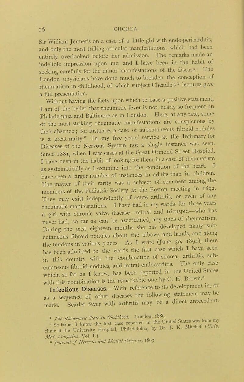 Sir William Jenner's on a case of a little girl with endo-pcricarditis, and only the most trifling articular manifestations, which had been entirely overlooked before her admission. The remarks made an indelible impression upon me, and I have been in the habit of seeking carefully for the minor manifestations of the disease. The London physicians have done much to broaden the conception of rheumatism in childhood, of which subject Cheadle's ^ lectures give a full presentation. Without having the facts upon which to base a positive statement, I am of the belief that rheumatic fever is not nearly so frequent in Philadelphia and Baltimore as in London. Here, at any rate, some of the most striking rheumatic manifestations are conspicuous by their absence ; for instance, a case of subcutaneous fibroid nodules is a great rarity.In my five years' service at the Infirmary for Diseases of the Nervous System not a single instance was seen. Since 1881, when I saw cases at the Great Ormond Street Hospital, I have been in the habit of looking for them in a case of rheumatism as systematically as I examine into the condition of the heart. I have seen a larger number of instances in adults than in children. The matter of their rarity was a subject of comment among the members of the Pediatric Society at the Boston meeting in 1892. They may exist independently of acute arthritis, or even of any rheumatic manifestations. I have had in my wards for three years a girl with chronic valve disease—mitral and tricuspid—who has never had, so far as can be ascertained, any signs of rheumatism. During the past eighteen months she has developed many sub- cutaneous fibroid nodules about the elbows and hands, and along the tendons in various places. As I write (June 30, 1894), there has been admitted to the wards the first case which I have seen in this country with the combination of chorea, arthritis, sub- cutaneous fibroid nodules, and mitral endocarditis. The only case which, so far as I know, has been reported in the Umted States with this combination is the remarkable one by C. H. Brown. ^ Infectious Diseases.-With reference to its development in, or as a sequence of, other diseases the following statement may be made. Scarlet fever with arthritis may be a direct antecedent. 1 The Rhetmiatic State in Childhood. London, 1889. = lo^^r ^l lL the first case reported in the United States .^s from ,tj- clinic at the University Hospital, Philadelphia, by Dr. J. K. MUchcll (Lnro. Med. Maeiaztne, Vol. I.) » /ounial of Nervous and Mental Diseases, 1893.