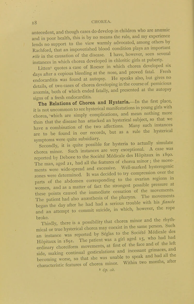 antecedent, and though cases do develop in children who are ancemic and in poor health, this is by no means the rule, and my experience lends no support to the view warmly advocated, among others by Rachford, that an impoverished blood condition plays an important rdk in the causation of the disease. I have, however, seen several instances in which chorea developed in chloritic girls at puberty. Litten' quotes a case of Roeser in which chorea developed six days after a copious bleeding at the nose, and proved fatal. Fresh endocarditis was found at autopsy. He speaks also, but gives no details, of two cases of chorea developing in the course of pernicious anemia, both of which ended fatally, and presented at the autopsy signs of a fresh endocarditis. The Relations of Chorea and Hysteria.—In the first place, it is not uncommon to see hysterical manifestations in young girls with chorea, -which are simply complications, and mean nothing more than that the disease has attacked an hysterical subject, so that we have a combination of the two affections. Many such instances are to be found in our records, but as a rule the hysterical symptoms were quite subsidiary. _ Secondly, it is quite possible for hysteria to actually simulate chorea minor. Such instances are very exceptional. A case was reported by Debove to the Societe Medicale des Hopitaux m 1890. The man, aged 21, had all the features of chorea minor ; the move- ments were wide-spread and excessive. Well-marked hysterogenic zones were determined. It was decided to try compression over the parts of the abdomen corresponding to the ovarian regions in women, and as a matter of fact the strongest possible pressure at these points caused the immediate cessation of the movements. The patient had also anesthesia of the pharynx. The rnovements bec^an the day after he had had a serious trouble with fiancee and an attempt to commit suicide, in which, however, the rope ^'?hirdly, there is a possibility that chorea minor and the rhyth- mical or true hysterical chorea may coexist in the same person. Such Tinstance L reported by Seglas to the Soaet. M.dic^ Hopitaux in X891. The patient was a girl aged 15, ^^'^^^^^^^^ ordinary choreiform movements, at first of the face and of the left side, making continual gesticulations and incessant gnmaces and becoming worse, so that she was unable to speak and had all the charderltic features of chorea minor. Within two months, after J Op. cit.