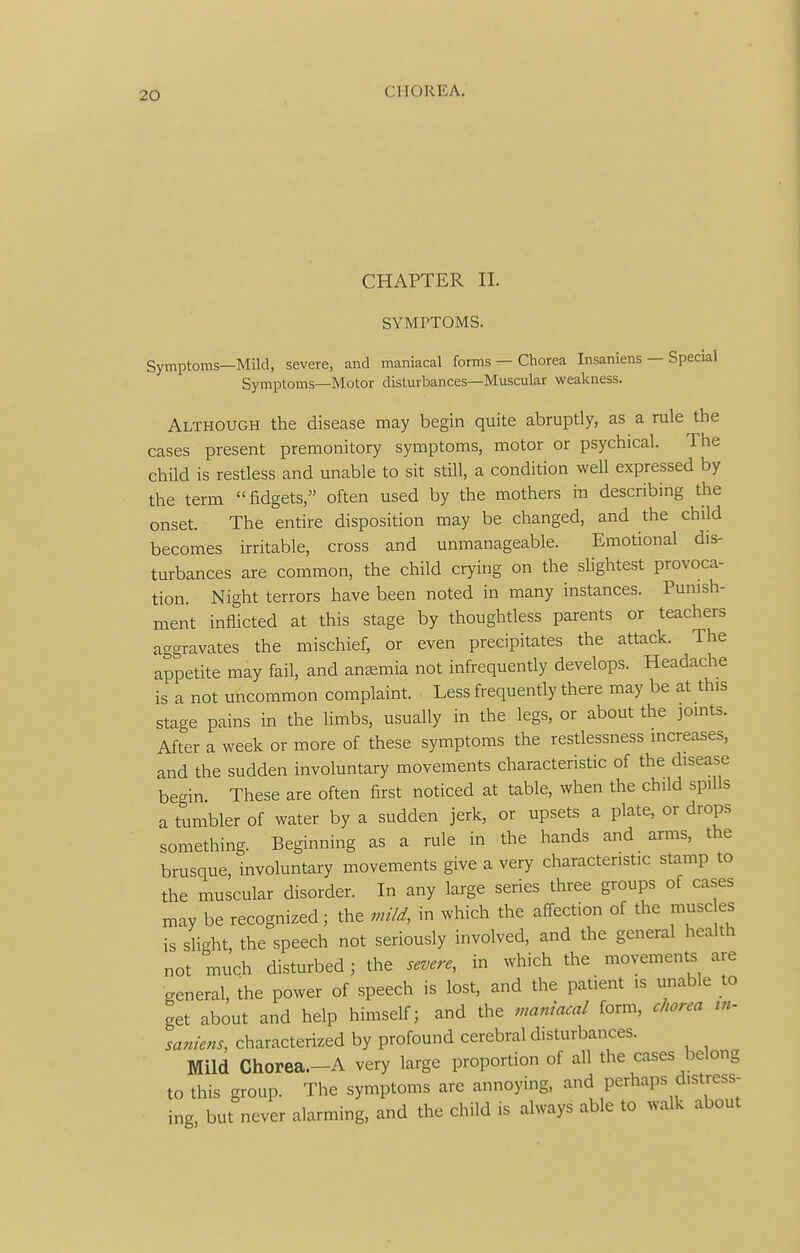 CHAPTER II. SYMPTOMS. Symptoms—Mild, severe, and maniacal forms — Chorea Insaniens — Special Symptoms—Motor disturbances—Muscular weakness. Although the disease may begin quite abruptly, as a rule the cases present premonitory symptoms, motor or psychical. The child is restless and unable to sit still, a condition well expressed by the term fidgets, often used by the mothers in describing the onset. The entire disposition may be changed, and the child becomes irritable, cross and unmanageable. Emotional dis- turbances are common, the child crying on the slightest provoca- tion. Night terrors have been noted in many instances. Punish- ment inflicted at this stage by thoughtless parents or teachers aggravates the mischief, or even precipitates the attack. The appetite may fail, and anemia not infrequently develops. Headache is a not uncommon complaint. Less frequently there may be at this stage pains in the limbs, usually in the legs, or about the jomts. After a week or more of these symptoms the restlessness increases, and the sudden involuntary movements characteristic of the disease begin These are often first noticed at table, when the child spills a tumbler of water by a sudden jerk, or upsets a plate, or drops something. Beginning as a rule in the hands and arms, the brusque, involuntary movements give a very characteristic stamp to the muscular disorder. In any large series three groups of cases may be recognized; the mild, in which the affection of the muse es is slight, the speech not seriously involved, and the general health not much disturbed; the severe, in which the movements are general, the power of speech is lost, and the patient is unable to get about and help himself; and the maniacal form, ciiorea tn- saniens, characterized by profound cerebral disturbances. Mild Chorea.-A very large proportion of all the cases belong to this group. The symptoms are annoying, and perhaps distress- ing, but never alarming, and the child is always able to walk about