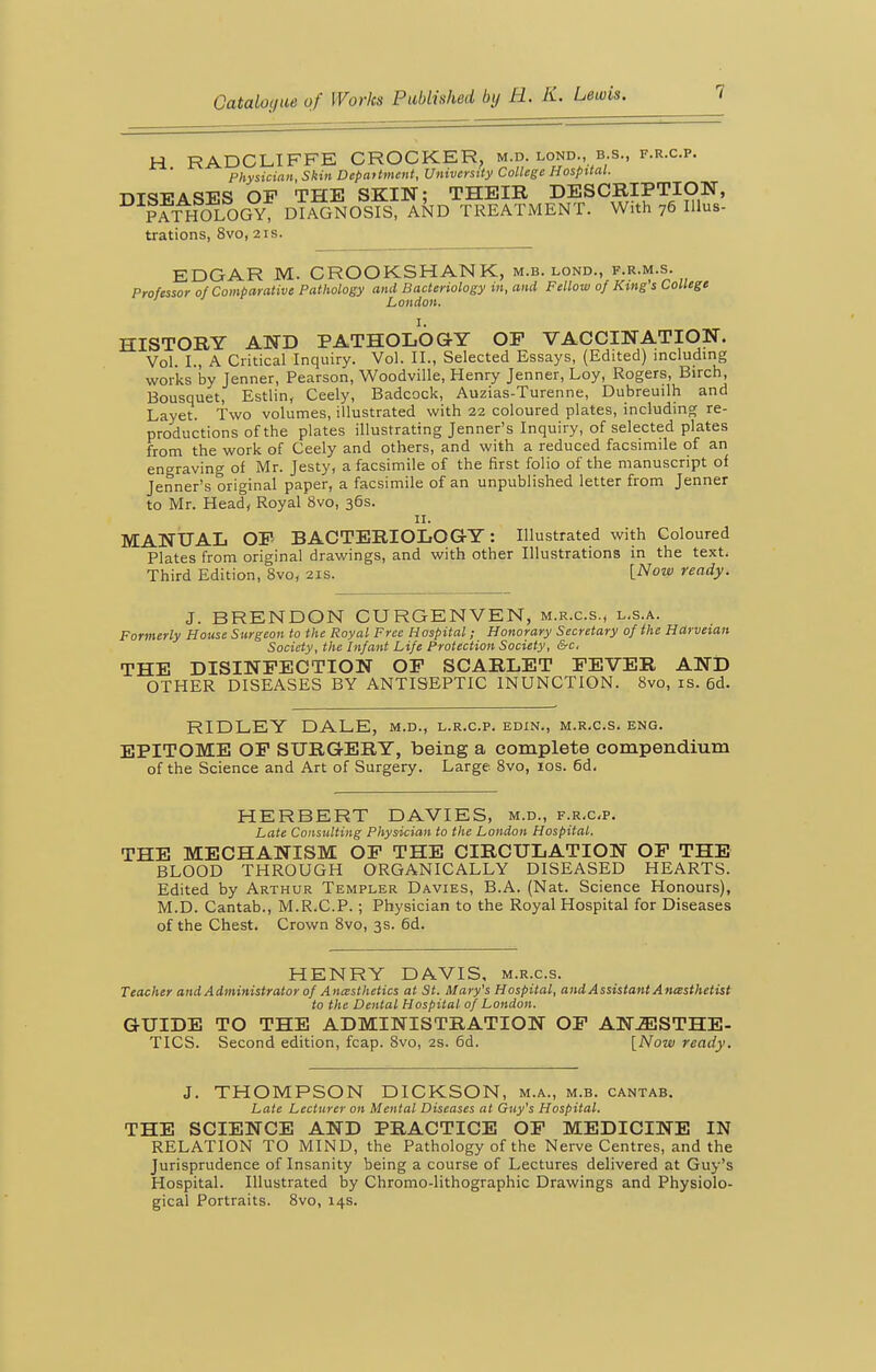 H RADCLIFFE CROCKER, m.d. lond., b.s., f.r.c.p. Physician, Skin Depaitment, University College Hospital. r»T<}T?Ami;s OF THE SKIN; THEIB DESCRIPTION, ^^ffxHOLOGY DlisSosrS IkD TREATMENT. With 76 IHus- trations, 8vo, 21s. EDGAR M. CROOKSHANK, m.b. lond., f.r.m.s. Professor of Comparative Pathology and Bacteriology t/i, and Fellow of King s College London. HISTORY AND PATHOLOGY OF VACCINATION. Vol. I., A Critical Inquiry. Vol. II., Selected Essays, (Edited) including works by Tenner, Pearson, Woodville, Henry Jenner, Loy, Rogers, Birch, Bousquet, Estlin, Ceely, Badcock, Auzias-Turenne, Dubreuilh and Layet. Two volumes, illustrated with 22 coloured plates, including re- productions of the plates illustrating Jenner's Inquiry, of selected plates from the work of Ceely and others, and with a reduced facsimile of an engraving of Mr. Jesty, a facsimile of the first folio of the manuscript of Jenner's original paper, a facsimile of an unpublished letter from Jenner to Mr. Head, Royal 8vo, 36s. II. MANUAL OP BACTERIOLOGY: Illustrated with Coloured Plates from original drawings, and with other Illustrations in the text. Third Edition, 8vo, 21s. [Now ready. J. BRENDON CURGENVEN, m.r.c.s., l.s.a. Formerly House Surgeon to the Royal Free Hospital; Honorary Secretary of (he Hdrvetan Society, the Infant Life Protection Society, &c, THE DISINFECTION OP SCARLET FEVER AND OTHER DISEASES BY ANTISEPTIC INUNCTION. 8vo, is. 6d. RIDLEY DALE, m.d., l.r.c.p. edin., m.r.c.s. eng. EPITOME OF SURGERY, being a complete compendium of the Science and Art of Surgery. Large 8vo, los. 6d. HERBERT DAVIES, m.d., f.r.c-p. Late Consulting Physician to the London Hospital. THE MECHANISM OF THE CIRCULATION OP THE BLOOD THROUGH ORGANICALLY DISEASED HEARTS. Edited by Arthur Templer Davies, B.A. (Nat. Science Honours), M.D. Cantab., M.R.C.P.; Physician to the Royal Hospital for Diseases of the Chest. Crown 8vo, 3s. 6d. HENRY DAVIS, m.r.c.s. Teacher and Administrator of Ancesthetics at St. Mary's Hospital, and Assistant Ancesthetist to the Dental Hospital of London. GUIDE TO THE ADMINISTRATION OF ANESTHE- TICS. Second edition, fcap. 8vo, 2S. 6d. [Now ready. J. THOMPSON DICKSON, m.a., m.b. cantab. Late Lecturer on Mental Diseases at Guy's Hospital. THE SCIENCE AND PRACTICE OP MEDICINE IN RELATION TO MIND, the Pathology of the Nerve Centres, and the Jurisprudence of Insanity being a course of Lectures delivered at Guy's Hospital. Illustrated by Chromo-lithographic Drawings and Physiolo- gical Portraits. 8vo, 14s.