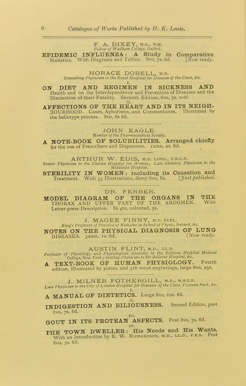 F. A. DIXEY, M.A., D.M. Fellow of Wadham College, Oxford, EPIDEMIC INFLUENZA: A Study in Comparative Statistics. With Diagrams and Tables. 8vo, ys. 6d. [Now ready. HORACE DOBELL, m.d. Consulting Physician to the Royal Hospital for Diseases of the Chest, &c. I. ON DIET AND REGIMEN IN SICKNESS AND Health and on the Interdependence and Prevention of Diseases and the Diminution of their Fatality. Seventh Edition, 8vo, 5s. nett. AFFECTIONS OF THE HEART AND IN ITS NEIGH- BOURHOOD. Cases, Aphorisms, and Commentaries. Illustrated by the heliotype process. 8vo, 6s 6d. JOHN EAGLE. Member of the Pharmaceutical Society. A NOTE-BOOK OF SOLUBILITIES. Arranged chiefly for the use of Prescribers and Dispensers. i2mo, 2S. 6d. ARTHUR W. EDIS, m.d. lond., f.r.c.p. Senior Physician to the Chelsea Hospital for Women; Late Obstetric Physician to the Middlesex Hospital. STERILITY IN WOMEN: including its Causation and Treatment. With 33 Illustrations, demy 8vo, 6s. [Just published. DR. FERBER. MODEL DIAGRAM OF THE ORGANS IN THE THORAX AND UPPER PART OF THE ABDOMEN. With Letter-press Description. In 4to, coloured, 5s. J. MAGEE FINNY, m.d. duel. King's Professor of Practice of Medicine in School of Physic, Ireland, &c. NOTES ON THE PHYSICAL DIAGNOSIS OF LUNG DISEASES. 32mo, is. 6d. {Now ready. AUSTIN FLINT, m.d., ll.d. Professor of Physiology and Physiological Anatomy in the Bcllevue Hospital Medical College, New York ; visiting Physician to the Bellevue Hospital, &c. A TEXT-BOOK OF HUMAN PHYSIOLOGY. Fourth edition, Illustrated by plates, and 316 wood engravings, large Svo, 25s. J. MILNER FOTHERGILL, m.d., m.r.c.p. Late Physician to the City of London Hospital for Diseases of the Chest, Victoria Park, &c. A MANUAL OF DIETETICS. Large Svo, los. 6d. n. INDIGESTION AND BILIOUSNESS. Second Edition, post Svo, 7s. 6d. III. GOUT IN ITS PROTEAN ASPECTS. Post Svo, 7s. 6d. IV. THE TOWN DWELLER: His Needs and His Wants. With an Introduction by B. W. Richardson, m.d., ll.d., f.r.s. Post Svo, 3s. 6d.