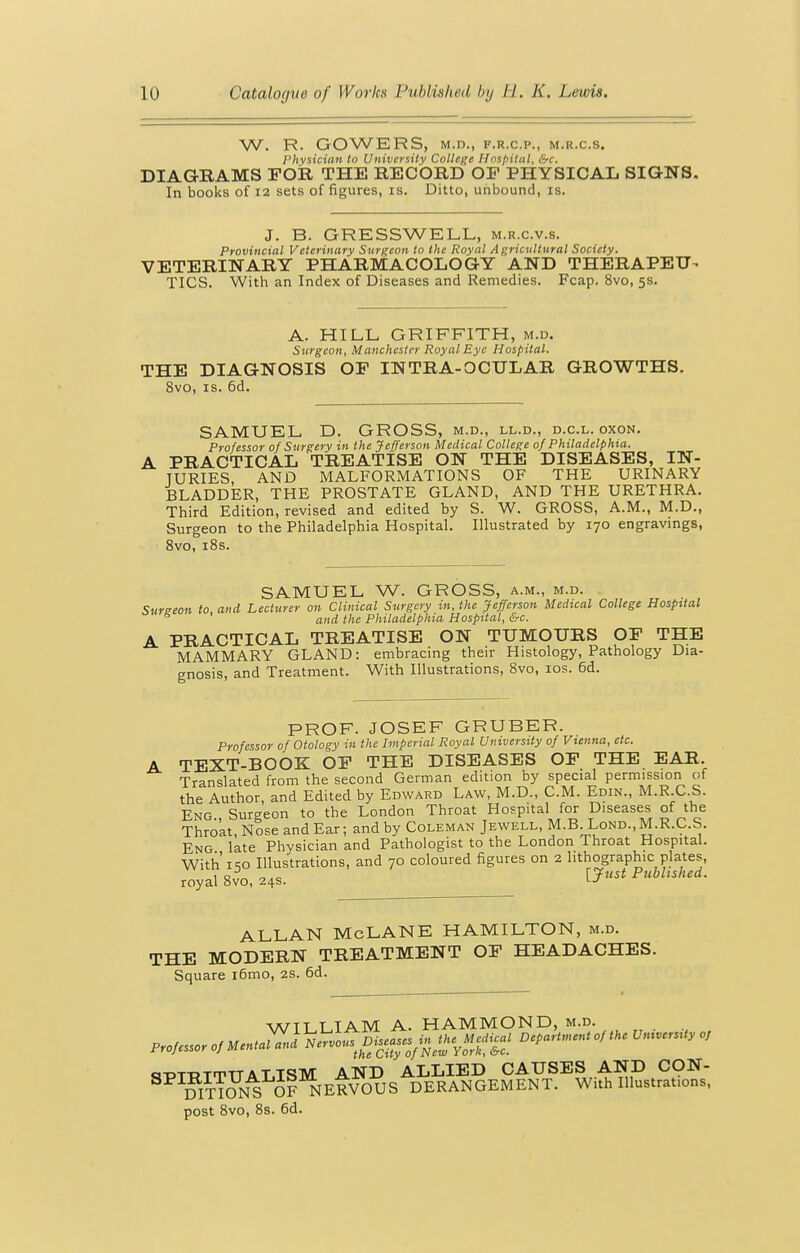 W. R. GOWERS, M.D., F.R.C.P., M.R.C.S, Physician to University College Hospital, &c. DIAGRAMS FOR THE RECORD OF PHYSICAL SIGNS. In books of 12 sets of figures, is. Ditto, unbound, is. J. B. GRESSWELL, m.r.c.v.s. Provincial Veterinary Surgeon to the Royal Agricultural Society. VETERINARY PHARMACOLOGY AND THERAPEU^ TICS. With an Index of Diseases and Remedies. Fcap. 8vo, 5s. A. HILL GRIFFITH, m.d. Surgeon, Manchester Royal Eye Hospital. THE DIAGNOSIS OF INTRA-OCULAR GROWTHS. 8vo, IS. 6d. SAMUEL D. GROSS, m.d., ll.d., d.c.l. oxon. Professor of Surgery in the Jefferson Medical College of Philadelphia. PRACTICAL TREATISE ON THE DISEASES, IN- JURIES AND MALFORMATIONS OF THE URINARY BLADDER, THE PROSTATE GLAND, AND THE URETHRA. Third Edition, revised and edited by S. W. GROSS, A.M., M.D., Surgeon to the Philadelphia Hospital. Illustrated by 170 engravings, 8vo, i8s. SAMUEL W. GROSS, a.m., m.d. 'Sureeon to and Lecturer on Clinical Surgery in, the Jefferson Medical College Hospital ^ ' and the Philadelphia Hospital, &c. A PRACTICAL TREATISE ON TUMOURS OF THE MAMMARY GLAND: embracing their Histology, Pathology Dia- gnosis, and Treatment. With Illustrations, 8vo, los. 6d. PROF. JOSEF GRUBER. Professor of Otology in the Imperial Royal University of Vienna, etc. A TEXT-BOOK OF THE DISEASES OF THE EAR. Translated from the second German edition by special permission of the Author, and Edited by Edward Law, M.D., CM. Edin., M.R.C.S. Eng Surgeon to the London Throat Hospital for Diseases of the Thro'at,Nose and Ear; and by Coleman Jewell, M.BLond., M.R.C.S. Eng late Physician and Pathologist to the London Throat Hospital. With i-io Illustrations, and 70 coloured figures on 2 lithographic plates, 10 -,.0 I7nst Published. royal 8vo, 24s. ALLAN McLANE HAMILTON, m.d. THE MODERN TREATMENT OF HEADACHES. Square i6mo, 2s. 6d. WTT LTAM A. HAMMOND, m.d. ci-DTT>TmTTATT«51vr AND ALLIED CAUSES AND CON- StT^N^ J? NERVOUS DERANGEM^ With Illustrations, post 8vo, 8s. 6d.