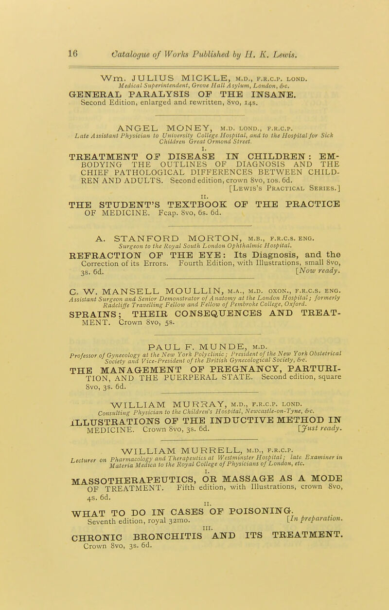 Wm. JULIUS MICKLE, m.d., f.r.c.p. lond. Medical Superiitiencleiit, Grove Hall Asylum, London, &c. GENERAL PARALYSIS OF THE INSANE. Second Edition, enlarged and rewritten, 8vo, 14s. ANGEL MONEY, m.d. lond., f.r.c.p. Late Assistant Physician to University College Hospital, and to the Hospital/or Sick Children Great Orrnond Street. I. TREATMENT OF DISEASE IN CHILDREN : EM- BODYING THE OUTLINES OF DIAGNOSIS AND THE CHIEF PATHOLOGICAL DIFFERENCES BETWEEN CHILD- REN AND ADULTS. Second edition, crown 8vo, los. 6d. [Lewis's Practical Series.'] II. THE STUDENT'S TEXTBOOK OF THE PRACTICE OF MEDICINE. Fcap. 8vo, 6s. 6d. A. STANFORD MORTON, m.b., f.r.c.s. eng. Surgeon to the Royal South London Ophthalmic Hospital. REFRACTION OF THE EYE: Its Diagnosis, and the Correction of its Errors. Fourth Edition, with Illustrations, small Svo, 3s. 6d. [Now ready. C, W. MANSELL MOULLIN, m.a., m.d. oxon., f.r.c.s. eng. Assistant Surgeon and Senior Demonstrator of Anatomy at the London Hospital; formerly Radcliffe Travelling Fellow and Fellow of Pembroke College, Oxford. SPRAINS; THEIR CONSEQUENCES AND TREAT- MENT. Crown Svo, 5s. PAUL F. MUNDE, m.d. Professor of Gynecology at the New York Polyclinic ; President of the New York Obstetrical Society and Vice-President of the British Gynecological Society, &c. THE MANAGEMENT OF PREGNANCY, PARTURI- TION, AND THE PUERPERAL STATE. Second edition, square Svo, 3s. 6d. WILLIAM MURRAY, m.d., f.r.c.p. lond. Consulting Physician to the Children's Host>ital, Newcastle-on-Tyne, &c. ILLUSTRATIONS OP THE INDUCTIVE METHOD IN MEDICINE. Crown Svo, 3s. 6d. [jfust ready. WILLIAM MURRELL, m.d., f.r.c.p. Lecturer on Pharmacology and Therapeutics at Westminster Hospital; late Examiner in Materia Medica to the Royal College of Physicians of London, etc. I. MASSOTHERAPEUTICS, OR MASSAGE AS A MODE OF TREATMENT. Fifth edition, with Illustrations, crown Svo, AS. 6d. II. WHAT TO DO IN CASES OF POISONING. Seventh edition, royal 32mo. preparation. CHRONIC BRONCHITIs''aND ITS TREATMENT. Crown Svo, 3s. 6d.