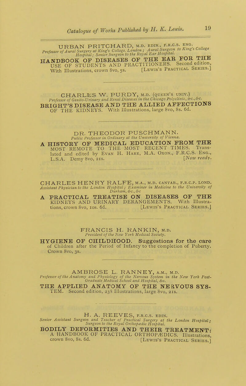 URBAN PRITCHARD, m.d. edin., f.r.c.s. eng. Professor of Aural Surgery at King's College London ; Aural Surg^o^^ to Kmgs College Hospital; Senior Surgeon to the Royal Ear Hospitat. HANDBOOK OF DISEASES OF THE EAR FOR THE USE OF STUDENTS AND PRACTITIONERS. Second edition, With Illustrations, crown 8vo, 5s. [Lewis's Practical Series.J CHARLES W. PURDY, m.d. (queen's univ.) Professor of Genito-Urinary and Renal Diseases in the Chicago Polyclinic, irc.,&c. BRIGHT'S DISEASE AND THE ALLIED AFFECTIONS OF THE KIDNEYS. With Illustrations, large 8vo, 8s. 6d. DR. THEODOR PUSCHMANN. Public Professor in Ordinary at the University of Vienna. A HISTORY OF MEDICAL EDUCATION FROM THE MOST REMOTE TO THE MOST RECENT TIMES. Trans- lated and edited by Evan H. Hare, M.A. Oxon., F.R.C.S. Eng., L.S.A. Demy 8vo, 21s. [Wow ready. CHARLES HENRY RALFE, m.a., m.d. cantab., f.r.c.p. lond. Assistant Physician to the London Hospital; Examiner in Medicine to the University of Durham, &c., &c A PRACTICAL TREATISE ON DISEASES OF THE KIDNEYS AND URINARY DERANGEMENTS. With Illustra- tions, crown 8vo, los. 6d. [Lewis's Practical Series.] FRANCIS H. RANKIN, m.d. President of the New York Medical Society. HYGIENE OF CHILDHOOD. Suggestions for the care of Children after the Period of Infancy to the completion of Puberty. Crown Svo, 3s. AMBROSE L. RANNEY, a.m., m.d. Professor of the Anatomy and Physiology of the Nervous System in the New York Post- Graduate Medical School and Hospital, &c. THE APPLIED ANATOMY OF THE NEaVOUS SYS- TEM. Second edition, 23S Illustrations, large 8vo, 21s. H. A. REEVES, f.r.c.s. edin. Senior Assistant Surgeon and Teacher of Practical Surgery at the London Hospital • Surgeon to the Royal Orlhopcadic Hospital. ' BODILY DEFORMITIES AND THEIR TREATMENT- A HANDBOOK OF PRACTICAL ORTHOPEDICS. Illustrations* crown Svo, 8s. 6d. [Lewis's Practical Series.]