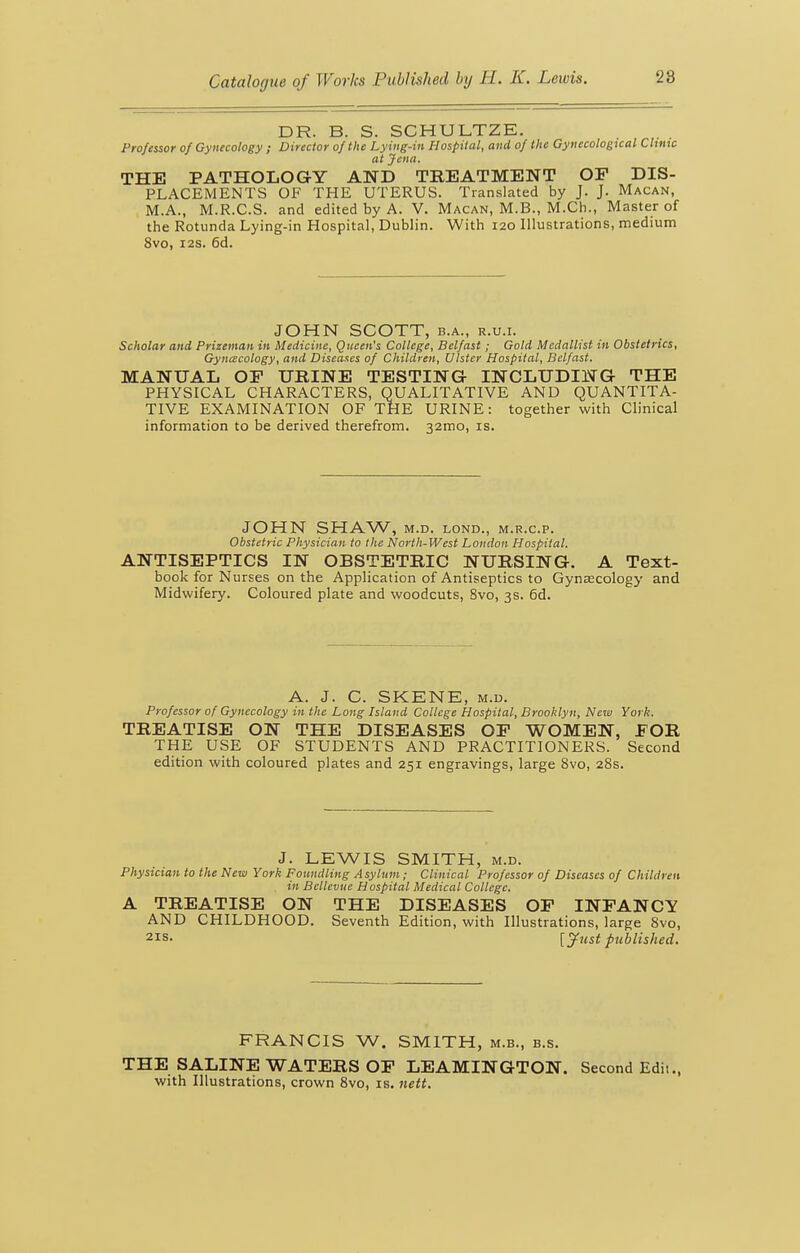 DR. B. S. SCHULTZE. Professor of Gynecology ; Director of the Ly ing-in Hospital, and of the Gynecological Chnic at Jena. THE PATHOLOGY AND TREATMENT OF DIS- PLACEMENTS OF THE UTERUS. Translated by J. J. Macan, M.A., M.R.C.S. and edited by A. V. Macan, M.B., M.Ch., Master of the Rotunda Lying-in Hospital, Dublin. With 120 Illustrations, medium 8vo, I2S. 6d. JOHN SCOTT, B.A., R.U.I. Scholar and Prizeman in Medicine, Queen's College, Belfast ; Gold Medallist in Obstetrics, Gynecology, and Diseases of Children, Ulster Hospital, Belfast. MANUAL OF URINE TESTING INCLUDING THE PHYSICAL CHARACTERS, QUALITATIVE AND QUANTITA- TIVE EXAMINATION OF THE URINE: together with Clinical information to be derived therefrom. 32mo, is. JOHN SHAW, M.D. LOND., M.R.C.P. Obstetric Physician to the North-West London Hospital. ANTISEPTICS IN OBSTETRIC NURSING. A Text- book for Nurses on the Application of Antiseptics to Gynaecology and Midwifery. Coloured plate and woodcuts, 8vo, 3s. 6d. A. J. C. SKENE, M.u. Professor of Gynecology in the Long Island College Hospital, Brooklyn, New York. TREATISE ON THE DISEASES OF WOMEN, FOR THE USE OF STUDENTS AND PRACTITIONERS. Second edition with coloured plates and 251 engravings, large 8vo, 28s. J. LEWIS SMITH, M.D. Physician to the New York Foundling Asylum; Clinical Professor of Diseases of Children in Bellevue Hospital Medical College. A TREATISE ON THE DISEASES OF INFANCY AND CHILDHOOD. Seventh Edition, with Illustrations, large 8vo, 21S. [^ust published. FRANCIS W. SMITH, m.b., b.s. THE SALINE WATERS OF LEAMINGTON. Second Edit., with Illustrations, crown 8vo, is. nett.