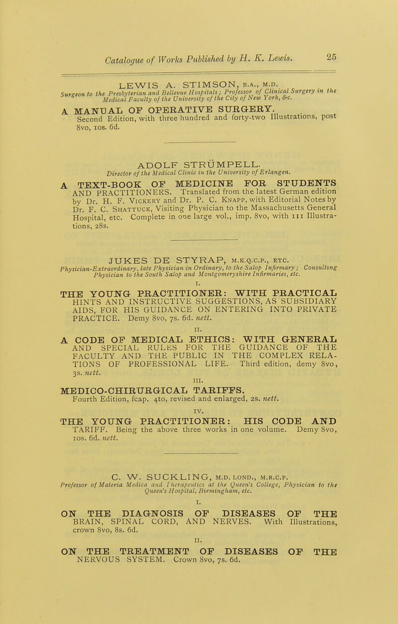 LEWIS A. STIMSON, b.a., m.d. Sureeon to the Presbyterian and Bellevue Hospitals ; Professor of Chmcal Surgery in the Medical Faculty of the University of the City of New York, &c. A MANUAL OP OPERATIVE SURG-ERY. Second Edition, with three hundred and forty-two Illustrations, post 8vo, los. 6d. ADOLF STRUMPELL. Director of the Medical Clinic in the University of Erlangen. A TEXT-BOOK OF MEDICINE FOR STUDENTS AND PRACTITIONERS. Translated from the latest German edition by Dr. H. F. Vickery and Dr. P. C. Knapp, with Editorial Notes by Dr. F. C. Shattuck, Visiting Physician to the Massachusetts General Hospital, etc. Complete in one large vol., imp. 8vo, with m Illustra- tions, 28s. JUKES DE STYRAP, m.k.q.c.p., etc. Physician-Extraordinary, late Physician in Ordinary, to the Salop Infirmary ; Consulting Physician to the South Salop and Montgomeryshire Infirmaries, etc. I. THE YOUNG- PRACTITIONER: WITH PRACTICAL HINTS AND INSTRUCTIVE SUGGESTIONS, AS SUBSIDIARY AIDS, FOR HIS GUIDANCE ON ENTERING INTO PRIVATE PRACTICE. Demy 8vo, 7s. 6d. nett. II. A CODE OF MEDICAL ETHICS: WITH GENERAL AND SPECIAL RULES FOR THE GUIDANCE OF THE FACULTY AND THE PUBLIC IN THE COMPLEX RELA- TIONS OF PROFESSIONAL LIFE. Third edition, demy 8vo, 3s. nett. III. MEDICO-CHIRURGICAL TARIFFS. Fourth Edition, fcap. 4to, revised and enlarged, 2S. nett. IV. THE YOUNG PRACTITIONER: HIS CODE AND TARIFF. Being the above three works in one volume. Demy 8vo, ICS. 6d. nett. C. W. SUCKLING, M.D.LOND., m.r.c.p. Professor of Materia Medica and Therapeutics at the Queen's College, Physician to the Queen's Hospital, Birmingham, etc. I. ON THE DIAGNOSIS OF DISEASES OF THE BRAIN, SPINAL CORD, AND NERVES. With Illustrations, crown 8vo, 8s. 6d. II. ON THE TREATMENT OF DISEASES OF THE NERVOUS SYSTEM. Crown 8vo, 7s. 6d.