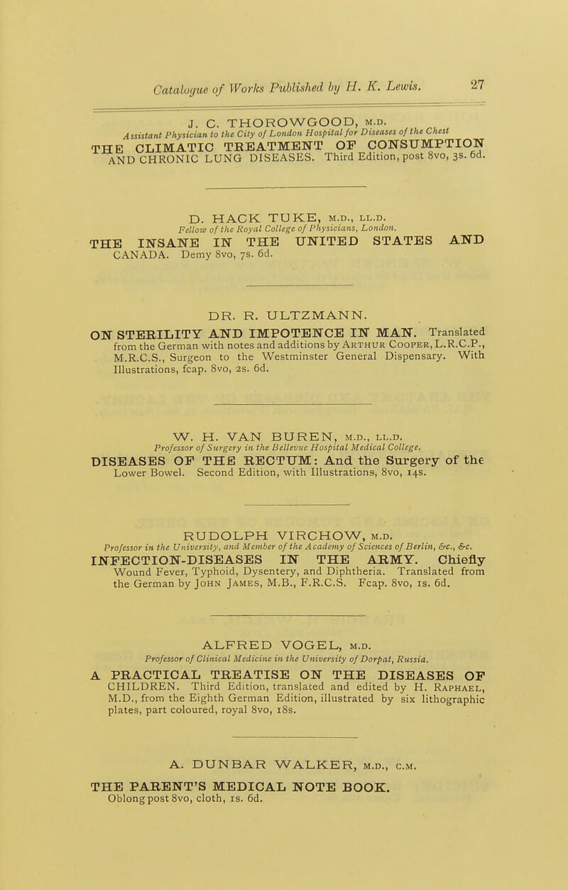 J. C. THOROWGOOD, m.d. Assistant Physician to the City of London Hospital for Diseases of the Chest THE CLIMATIC TREATMENT OP CONSUMPTION AND CHRONIC LUNG DISEASES. Third Edition, post 8vo, 3s. 6d. D. HACK TUKE, m.d., ll.d. Fellow of the Royal College of Physicians, London. THE INSANE IN THE UNITED STATES AND CANADA. Demy 8vo, 7s. 6d. DR. R. ULTZMANN. ON STERILITY AND IMPOTENCE IN MAN. Translated from the German with notes and additions by Arthur Cooper, L.R.C.P., M.R.C.S., Surgeon to the Westminster General Dispensary. With Illustrations, fcap. 8vo, 2s. 6d. W. H. VAN BUREN, m.d., ll.d. Professor of Surgery in the Bellevnc Hospital Medical College. DISEASES OF THE RECTUM: And the Surgery of the Lower Bowel. Second Edition, with Illustrations, 8vo, 14s. RUDOLPH VIRCHOW, m.d. Professor in the University, and Meniber of the Academy of Sciences of Berlin, &c., &c. INFECTION-DISEASES IN THE ARMY. Chiefly Wound Fever, Typhoid, Dysentery, and Diphtheria. Translated from the German by John James, M.B., F.R.C.S. Fcap. 8vo, is. 6d. ALFRED VOGEL, m.d. Professor of Clinical Medicine in the University of Dorpat, Russia. A PRACTICAL TREATISE ON THE DISEASES OP CHILDREN. Third Edition, translated and edited by H. Raphael, M.D., from the Eighth German Edition, illustrated by six lithographic plates, part coloured, royal Svo, i8s. A. DUNBAR WALKER, m.d., cm. THE PARENT'S MEDICAL NOTE BOOK. Oblong post 8vo, cloth, is. 6d.