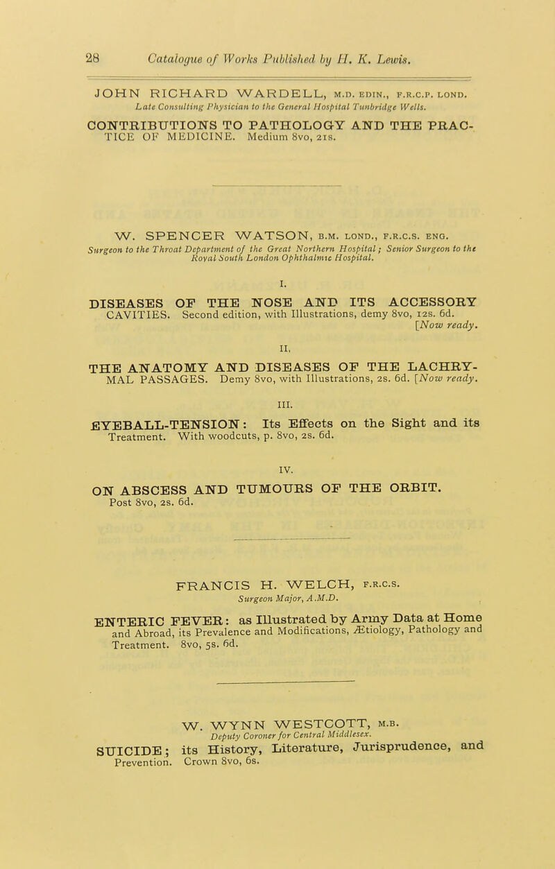 JOHN RICHARD WARDELL, m.d. edin., f.r.c.p. lond. Late Consiiltiiii; I'hy&ician to the General Hospital Tuitbridge Wells. CONTRIBUTIONS TO PATHOLOG-Y AND THE PRAC- TICE OF MEDICINE. Medium 8vo, 21s. W. SPENCER WATSON, b.m. lond., f.r.c.s. eng. Surgeon to the Throat Department of the Great Northern Hospital; Senior Surgeon to the Roval South London Ophthalnnc Hospital. DISEASES OP THE NOSE AND ITS ACCESSORY CAVITIES. Second edition, with Illustrations, demy 8vo, 12s. 6d. [Now ready. II, THE ANATOMY AND DISEASES OF THE LACHRY- MAL PASSAGES. Demy 8vo, with Illustrations, 2S. 6d. [Now ready, III. EYEBALL-TENSION: Its Effects on the Sight and its Treatment. With woodcuts, p. Svo, 2s. 6d. IV. ON ABSCESS AND TUMOURS OF THE ORBIT. Post Svo, 2s. 6d. FRANCIS H. WELCH, f.r.c.s. Surgeon Major, A .M.D. ENTERIC FEVER: as Illustrated by Army Data at Home and Abroad, its Prevalence and Modifications, .Etiology, Pathology and Treatment. Svo, 5s. fid. W, WYNN WESTCOTT, m.b. Deputy Coroner for Central Middlesex. SUICIDE; its History, Literature, Jurisprudence, and Prevention. Crown Svo, 6s.