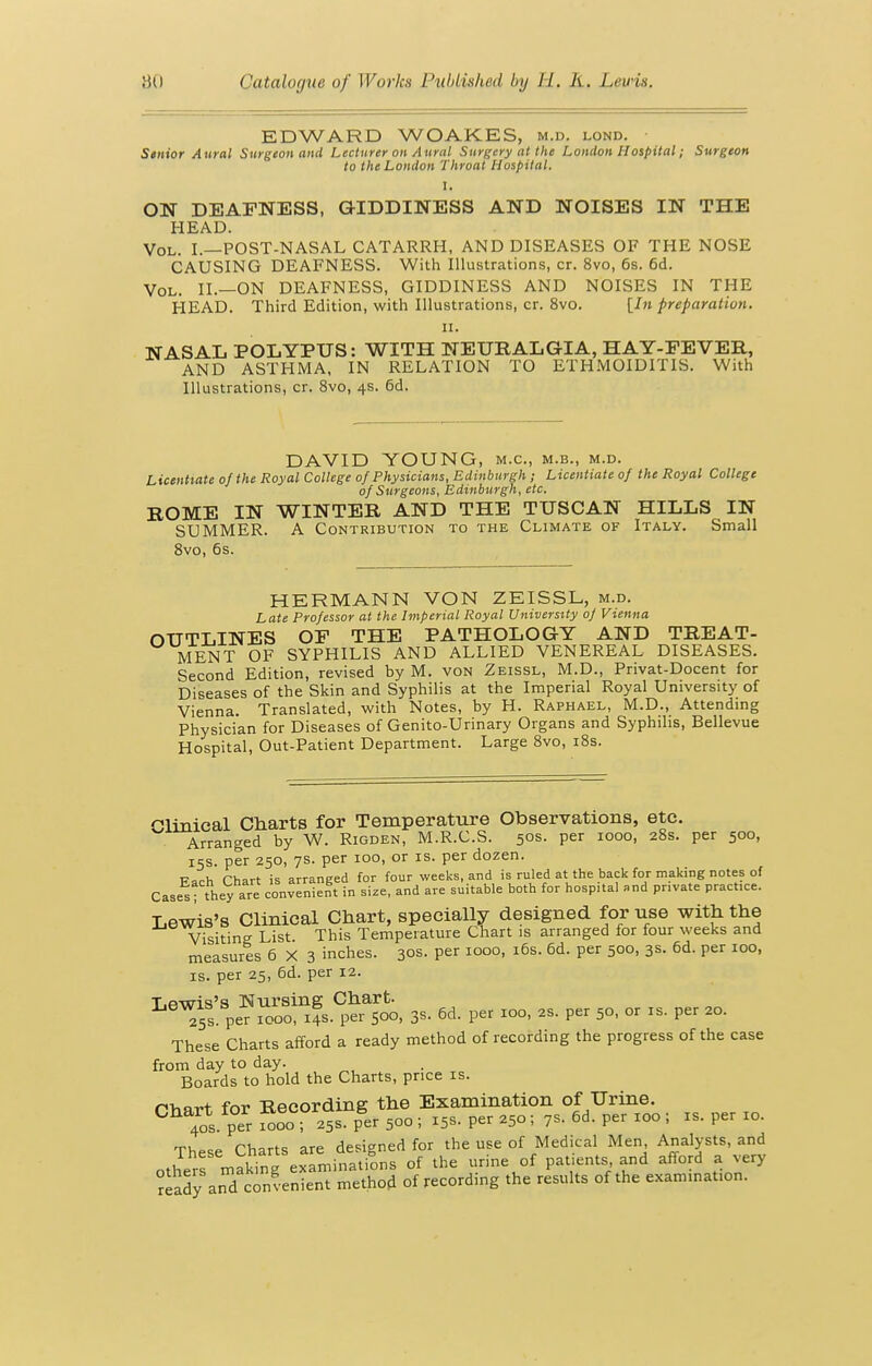 EDWARD WOAKES, m.d. lond. Senior Aural Surgeon and Lecturer on Aural Surgery at the London Hospital; Surgeon to the London Throat Hospital. I. OK DEAFNESS, GIDDINESS AND NOISES IN THE HEAD. Vol. I.—POST-NASAL CATARRH, AND DISEASES OF THE NOSE CAUSING DEAFNESS. With Illustrations, cr. 8vo, 6s. 6d. Vol. II.—on DEAFNESS, GIDDINESS AND NOISES IN THE HEAD. Third Edition, with Illustrations, cr. 8vo. [Itt preparation. II. NASAL POLYPUS: WITH NEURALGIA, HAY-FEVER, AND ASTHMA, IN RELATION TO ETHMOIDITIS. With Illustrations, cr. 8vo, 4s. 6d. DAVID YOUNG, m.c, m.b., m.d. Licentiate of the Royal College of Physicians, Edinburgh ; Licentiate 0/ the Royal College of Surgeons, Edinburgh, etc. ROME IN WINTER AND THE TUSCAN HILLS IN SUMMER. A Contribution to the Climate of Italy. Small Bvo, 6s. HERMANN VON ZEISSL, m.d. Late Professor at the Imperial Royal University of Vienna OUTLINES OF THE PATHOLOGY AND TREAT- MENT OF SYPHILIS AND ALLIED VENEREAL DISEASES. Second Edition, revised by M. von Zeissl, M.D., Privat-Docent for Diseases of the Skin and Syphilis at the Imperial Royal University of Vienna. Translated, with Notes, by H. Raphael, M.D., Attendmg Physician for Diseases of Genito-Urinary Organs and Syphilis, Bellevue Hospital, Out-Patient Department. Large Bvo, iBs. Clinical Charts for Temperature Observations, etc. Arranged by W. Rigden, M.R.C.S. 50s. per 1000, 28s. per 500, 15s. per 250, 7s. per 100, or is. per dozen. F-rh Chart is arranged for four weeks, and is ruled at the back for making notes of Case^t they are convenient in size, and are suitable both for hospital «nd private practice. Lewis's Clinical Chart, specially designed for use with the Visiting List This Temperature Chart is arranged for four weeks and measures 6X3 inches. 30s. per 1000, 16s. 6d. per 500, 3s. 6d. per 100, IS. per 25, 6d. per 12. ^^^^'^^ri^^'^. 3>. 6d. pe. .=0, .s. pe, 50. « -s. pe, .0. These Charts afford a ready method of recording the progress of the case from day to day. Boards to hold the Charts, price is. Chart for Recording the Examination of Urine. 40S- pS 1000 ; 25s. per 500 ; 15s. per 250; 7s. 6d. per 100 ; is. per 10. These Charts are designed for the use of Medical Men Analysts, and others making examinations of the urine of pat^ients and afford a very ready and convenient methofi of recording the results of the exammation.