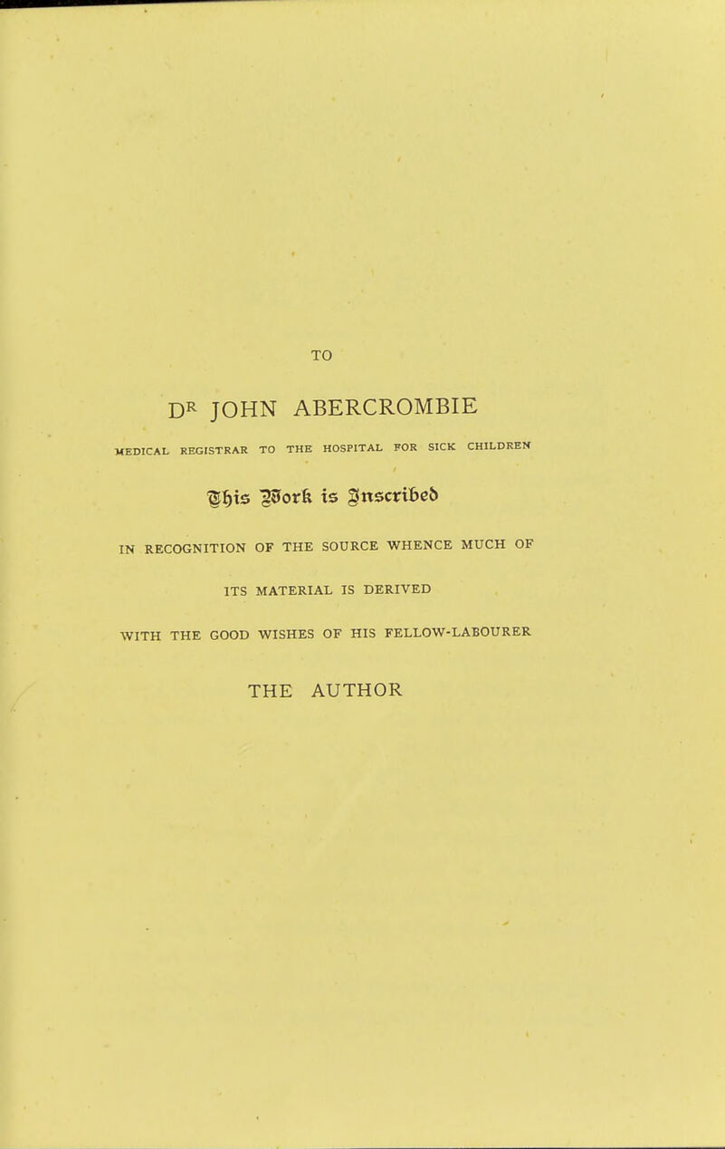 TO DR JOHN ABERCROMBIE MEDICAL REGISTRAR TO THE HOSPITAL FOR SICK CHILDREN ■^^ts porfe is gnsctribcb IN RECOGNITION OF THE SOURCE WHENCE MUCH OF ITS MATERIAL IS DERIVED WITH THE GOOD WISHES OF HIS FELLOW-LABOURER THE AUTHOR