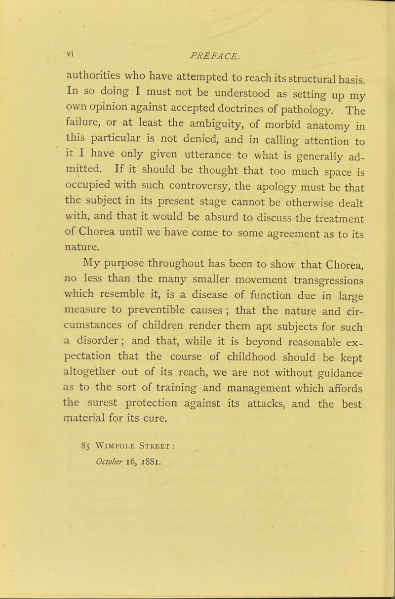 authorities who have attempted to reach its structural basis. In so doing I must not be understood as setting up my own opinion against accepted doctrines of pathology. The failure, or at least the ambiguity, of morbid anatomy in this particular is not denied, and in calling attention to it I have only given utterance to what is generally ad- mitted. If it should be thought that too much space is occupied with such controversy, the apology must be that the subject in its present stage cannot be otherwise dealt with, and that it would be absurd to discuss the treatment of Chorea until we have come to some agreement as to its nature. My purpose throughout has been to show that Chorea, no less than the many smaller movement transgressions which resemble it, is a disease of function due in large measure to preventible causes ; that the nature and cir- cumstances of children render them apt subjects for such a disorder; and that, while it is beyond reasonable ex- pectation that the course of childhood should be kept altogether out of its reach, we are not without guidance as to the sort of training and management which affords the surest protection against its attacks, and the best material for its cure. 85 WiMPOLE Street October 16, 1881.