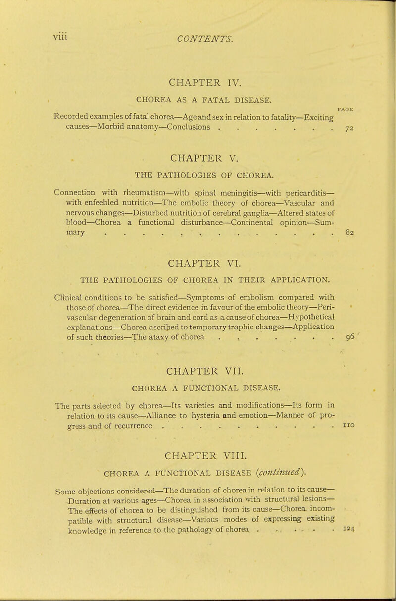 CHAPTER IV. CHOREA AS A FATAL DISEASE. PAGE Recorded examples of fatal chorea—Age and sex in relation to fatality—Exciting causes—Morbid anatomy—Conclusions 72 CHAPTER V. THE PATHOLOGIES OF CHOREA. Connection with rheumatism—with spinal meningitis—with pericarditis— with enfeebled nutrition—The embolic theory of chorea—Vascular and nervous changes—Disturbed nutrition of cerebral ganglia—Altered states of blood—Chorea a functional disturbance—Continental opinion—Sum- mary 82 CHAPTER VI. THE PATHOLOGIES OF CHOREA IN THEIR APPLICATION. Clinical conditions to be satisfied—Symptoms of embolism compared with those of chorea—The direct evidence in favour of the embolic theory—Peri- vascular degeneration of brain and cord as a cause of chorea—Hypothetical explanations—Chorea ascritied to temporary trophic changes—Application of such theories—The ataxy of chorea . , . . . . .96 CHAPTER VII. CHOREA A FUNCTIONAL DISEASE. The parts selected by chorea—Its varieties and modifications—Its form in relation to its cause—Alliance to hysteria and emotion—Manner of pro- gress and of recurrence ^ ■ . . .110 CHAPTER VIII. CHOREA A FUNCTIONAL DISEASE {coutimied). Some objections considered—The duration of chorea in relation to its cause— Duration at various ages—Chorea in association with structural lesions— The effects of chorea to be distinguished from its cause—Chorea, incom- ■ patible with structural disease—Various modes of expressing existing knowledge in reference to the pathology of chorea . - ... .124