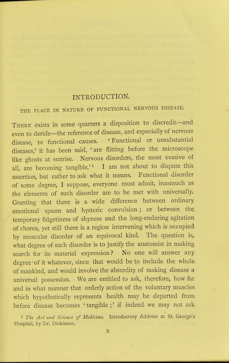 INTRODUCTION. THE PLACE IN NATURE OF FUNCTIONAL NERVOUS DISEASE. There exists in some quarters a disposition to discredit—and even to deride—the reference of disease, and especially of nervous disease, to functional causes. 'Functional or unsubstantial diseases,' it has been said, ' are flitting before the microscope like ghosts at sunrise. Nervous disorders, the most evasive of all, are becoming tangible.'^ I am not about to dispute this assertion, but rather to ask what it means. Functional disorder of some degree, I suppose, everyone must admit, inasmuch as the elements of such disorder are to be met with universally. Granting that there is a wide difference between ordinary emotional spasm and hysteric convulsion; or between the temporary fidgetiness of shyness and the long-enduring agitation of chorea, yet still there is a region intervening which is occupied by muscular disorder of an equivocal kind. The question is, what degree of such disorder is to justify the anatomist in making search for its material expression? No one will answer any degree -of it whatever, since that would be to include the whole of mankind, and would involve the absurdity of making disease a universal possession. We are entitled to ask, therefore, how far and in what manner that orderly action of the voluntary muscles which hypothetically represents health may be departed from before disease becomes * tangible ;' if indeed we may not ask • The Art and Science of Medicine. Introductory Address at St. George's Hospital, by Dr. Dickinson. B