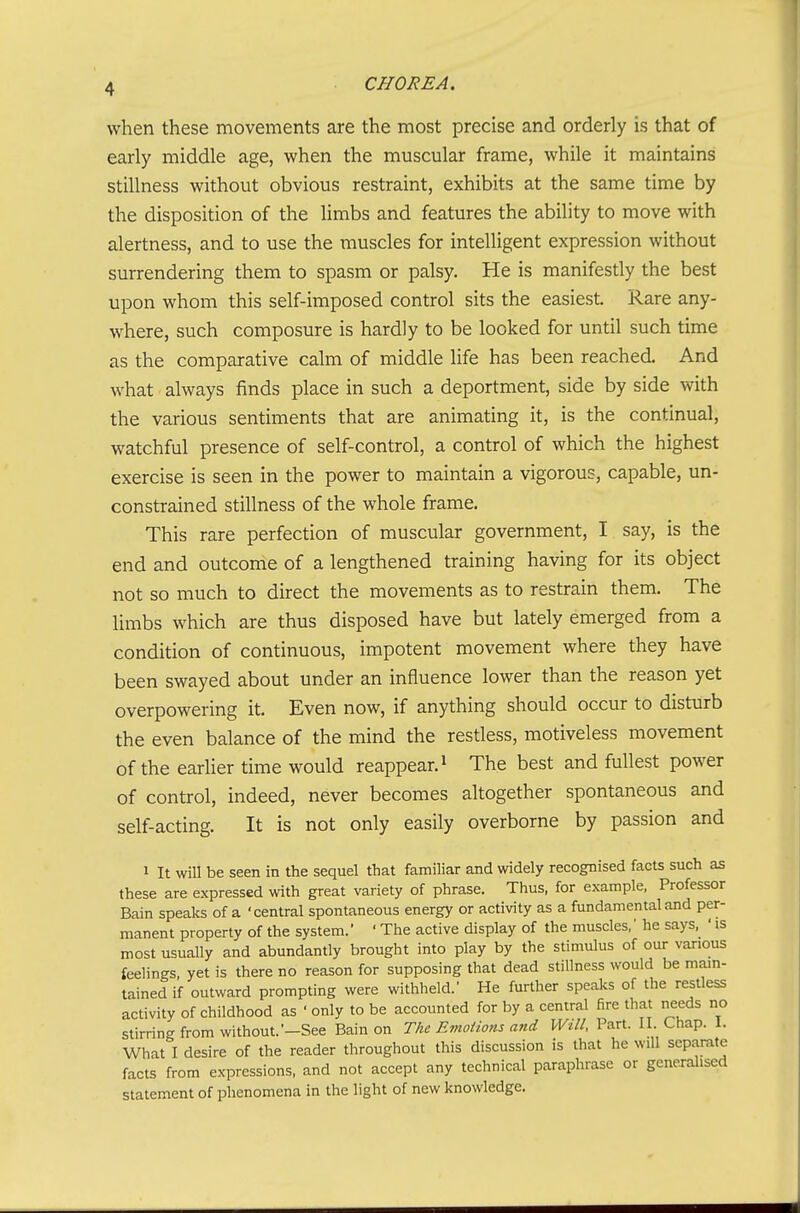 when these movements are the most precise and orderly is that of early middle age, when the muscular frame, while it maintains stillness without obvious restraint, exhibits at the same time by the disposition of the limbs and features the ability to move with alertness, and to use the muscles for intelligent expression without surrendering them to spasm or palsy. He is manifestly the best upon whom this self-imposed control sits the easiest. Rare any- where, such composure is hardly to be looked for until such time as the comparative calm of middle life has been reached. And what ■ always finds place in such a deportment, side by side with the various sentiments that are animating it, is the continual, watchful presence of self-control, a control of which the highest exercise is seen in the power to maintain a vigorous, capable, un- constrained stillness of the whole frame. This rare perfection of muscular government, I say, is the end and outcome of a lengthened training having for its object not so much to direct the movements as to restrain them. The limbs which are thus disposed have but lately emerged from a condition of continuous, impotent movement where they have been swayed about under an influence lower than the reason yet overpowering it. Even now, if anything should occur to disturb the even balance of the mind the restless, motiveless movement of the earlier time would reappear. ^ The best and fullest power of control, indeed, never becomes altogether spontaneous and self-acting. It is not only easily overborne by passion and 1 It will be seen in the sequel that familiar and widely recognised facts such as these are expressed with great variety of phrase. Thus, for example, Professor Bain speaks of a 'central spontaneous energy or activity as a fundamental and per- manent property of the system.' ' The active display of the muscles,' he says, ' is most usually and abundantly brought into play by the stimulus of our various feelings, yet is there no reason for supposing that dead stillness would be main- tained if outward prompting were withheld.' He further speaks of the restless activity of childhood as ' only to be accounted for by a central fire that needs no stirring from without.'-See Bain on The Emoiions and Will, Part. 11. Chap. 1. What I desire of the reader throughout this discussion is that he will separate facts from expressions, and not accept any technical paraphrase or generalised statement of phenomena in the light of new knowledge.