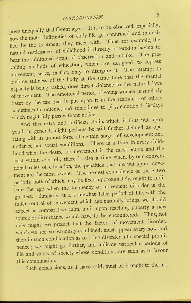p.. .ne,ua„v at different ^ ^^^^l^^^ how the motor infirmities of early life get contirmea fied by the treatment they meet with. Thus, -a™ple the tll restlessness of childhood is directly fostered - hav ng » bear the additional strain of observation and rebuke. The P vailing methods of education, which are designed to repress iteL: serve, in fact, only to disfigure it The „ to enforce stillness of the body at the same time that the mental cl X being tasked, does direct violence to the natural aws o7movement The emotional period of young wo-n - - beset by the tax that is put upon it m the readiness of others ^metimes to ridicule, and sometimes to pity, emotional displays which might fitly pass without notice. And this extra and artificial strain, which is thus put upon youth in general, might perhaps be still further defined as ope^ rating with its utmost force at certain stages of development and under certain social conditions. There is a time m every chnd- hood when the desire for movement is the most active and the least within control; there is also a time when, by our conven- tional rules of education, the penalties that are put upon move- ment are the most severe. The nearest coincidence of these^ two periods, both of which may be fixed approximately, ought to mdi- cate the age when the frequency of movement disorder is the greatest. Similarly, at a somewhat later period of life, with the fuller control of movement which age naturally brings, we should expect a comparative calm, until upon reaching puberty a new source of disturbance would have to be encountered Thus, not only might we predict that the factors of movement disorder, which we see so variously combined, must appear every now and then in such combination as to bring disorder into special promi- nence ; we might go further, and indicate particular periods of life and states of society whose conditions are such as to favour this combination. Such conclusions, as I have said, must be brought to the test