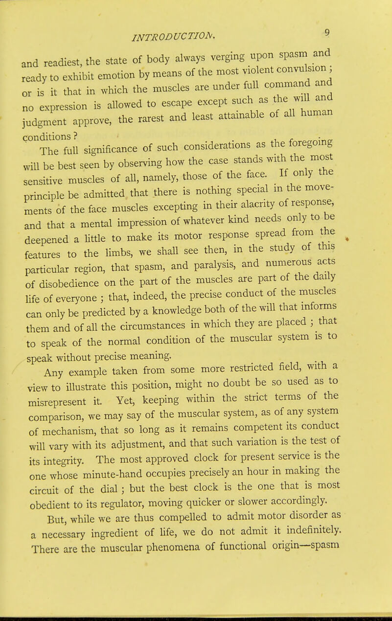 and readiest, the state of body always verging upon spasm and eady to exhibit emotion by means of the most vtolent convuls.on ; or is it that in which the muscles are under full command and no expression is allowed to escape except such as *e w^' a^d judgment approve, the rarest and least attainable of all human conditions? i r ■ The full significance of such considerations as the foregoing will be best seen by observing how the case stands with the most sensitive muscles of all, namely, those of the face. If only the principle be admitted that there is nothing special in the move- ments of the face muscles excepting in their alacrity of response, and that a mental impression of whatever kind needs only to be deepened a little to make its motor response spread from the features to the limbs, we shall see then, in the study of this particular region, that spasm, and paralysis, and numerous acts of disobedience on the part of the muscles are part of the daily Ufe of everyone ; that, indeed, the precise conduct of the muscles can only be predicted by a knowledge both of the will that informs them and of all the circumstances in which they are placed ; that to speak of the normal condition of the muscular system is to speak without precise meaning. Any example taken from some more restricted field, with a view to Ulustrate this position, might no doubt be so used as to misrepresent it. Yet, keeping within the strict terms of the comparison, we may say of the muscular system, as of any system of mechanism, that so long as it remains competent its conduct will vary with its adjustment, and that such variation is the test of its integrity. The most approved clock for present service is the one whose minute-hand occupies precisely an hour in making the circuit of the dial; but the best clock is the one that is most obedient to its regulator, moving quicker or slower accordingly. But, while we are thus compelled to admit motor disorder as a necessary ingredient of life, we do not admit it indefinitely. There are the muscular phenomena of functional origin—spasm