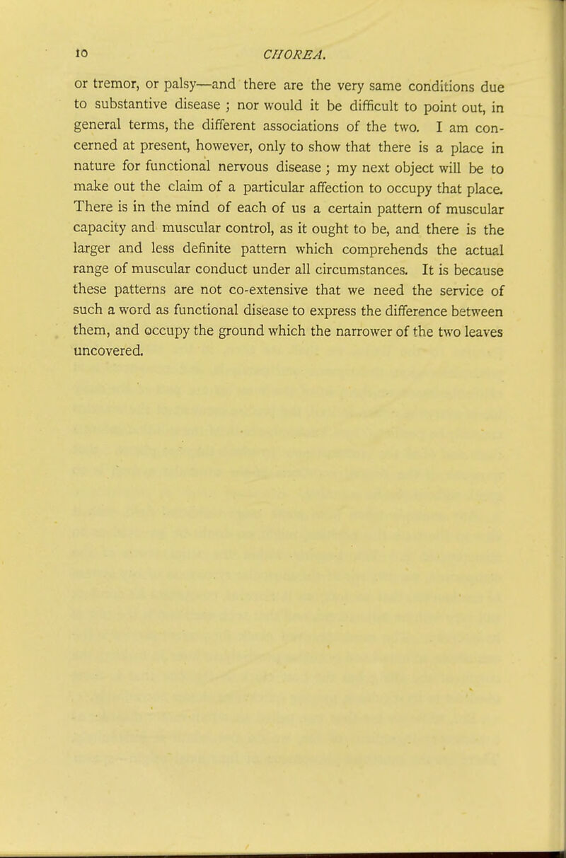 or tremor, or palsy—and there are the very same conditions due to substantive disease ; nor would it be difificult to point out, in general terms, the different associations of the two. I am con- cerned at present, however, only to show that there is a place in nature for functional nervous disease ; my next object will be to make out the claim of a particular affection to occupy that place. There is in the mind of each of us a certain pattern of muscular capacity and muscular control, as it ought to be, and there is the larger and less definite pattern which comprehends the actual range of muscular conduct under all circumstances. It is because these patterns are not co-extensive that we need the service of such a word as functional disease to express the difference between them, and occupy the ground which the narrower of the two leaves uncovered.