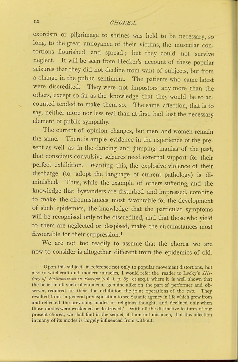 exorcism or pilgrimage to shrines was held to be necessary, so long, to the great annoyance of their victims, the muscular con- tortions flourished and spread; but they could not survive neglect. It will be seen from Hecker's account of these popular seizures that they did not decUne from want of subjects, but from a change in the public sentiment. The patients who came latest were discredited. They were not impostors any more than the others, except so far as the knowledge that they would be so ac- counted tended to make them so. The same affection, that is to say, neither more nor less real than at first, had lost the necessary element of public sympathy. The current of opinion changes, but men and women remain the same. There is ample evidence in the experience of the pre- sent as well as in the dancing and jumping manias of the past, that conscious convulsive seizures need external support for their perfect exhibition. Wanting this, the explosive violence of their discharge (to adopt the language of current pathology) is di- minished. Thus, while the example of others suffering, and the knowledge that bystanders are disturbed and impressed, combine to make the circumstances most favourable for the development of such epidemics, the knowledge that the particular symptoms will be recognised only to be discredited, and that those who yield to them are neglected or despised, make the circumstances most favourable for their suppression.^ We are not too readily to assume that the chorea we are now to consider is altogether different from the epidemics of old. 1 Upon this subject, in reference not only to popular movement distortions, but also to witchcraft and modern miracles, I would refer the reader to Lecky's His- tory of Rationalism in Europe (vol. i. p. 89, et seq.), where it is well shown that the belief in all such phenomena, genuine alike on the part of performer and ob- server, required for their due exhibition the joint operations of the two. They resulted from ' a general predisposition to see Satanic agency in life which grew from and reflected the prevailing modes of religious thought, and declined only when those modes were weakened or destroyed. With all the distinctive features of our present chorea, we shall find in the sequel, if I am not mistaken, that this affection in many of its modes is largely influenced from without.