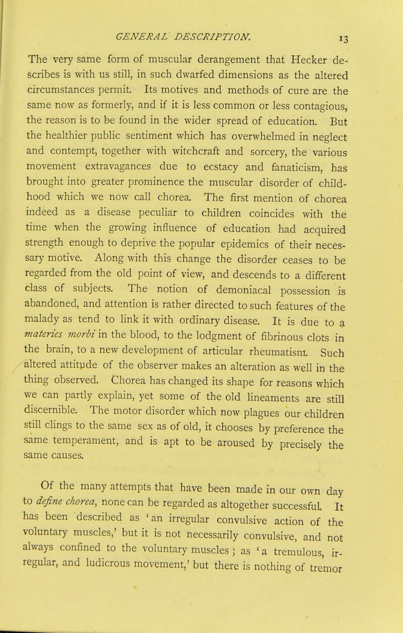 The very same form of muscular derangement that Hecker de- scribes is with us still, in such dwarfed dimensions as the altered circumstances permit. Its motives and methods of cure are the same now as formerly, and if it is less common or less contagious, the reason is to be found in the wider spread of education. But the healthier public sentiment which has overwhelmed in neglect and contempt, together with witchcraft and sorcery, the various movement extravagances due to ecstacy and fanaticism, has brought into greater prominence the muscular disorder of child- hood which we now call chorea. The first mention of chorea indeed as a disease peculiar to children coincides with the time when the growing influence of education had acquired strength enough to deprive the popular epidemics of their neces- sary motive. Along with this change the disorder ceases to be regarded from the old point of view, and descends to a different class of subjects. The notion of demoniacal possession is abandoned, and attention is rather directed to such features of the malady as tend to link it with ordinary disease. It is due to a tnaferies morbi in the blood, to the lodgment of fibrinous clots in the brain, to a new development of articular rheumatism. Such altered attitude of the observer makes an alteration as well in the thing observed. Chorea has changed its shape for reasons which we can partly explain, yet some of the old lineaments are still discernible. The motor disorder which now plagues our children still clings to the same sex as of old, it chooses by preference the same temperament, and is apt to be aroused by precisely the same causes. Of the many attempts that have been made in our own day to define chorea, none can be regarded as altogether successful It has been described as 'an irregular convulsive action of the voluntary muscles,' but it is not necessarily convulsive, and not always confined to the voluntary muscles ; as 'a tremulous, ir- regular, and ludicrous movement,' but there is nothing of tremor