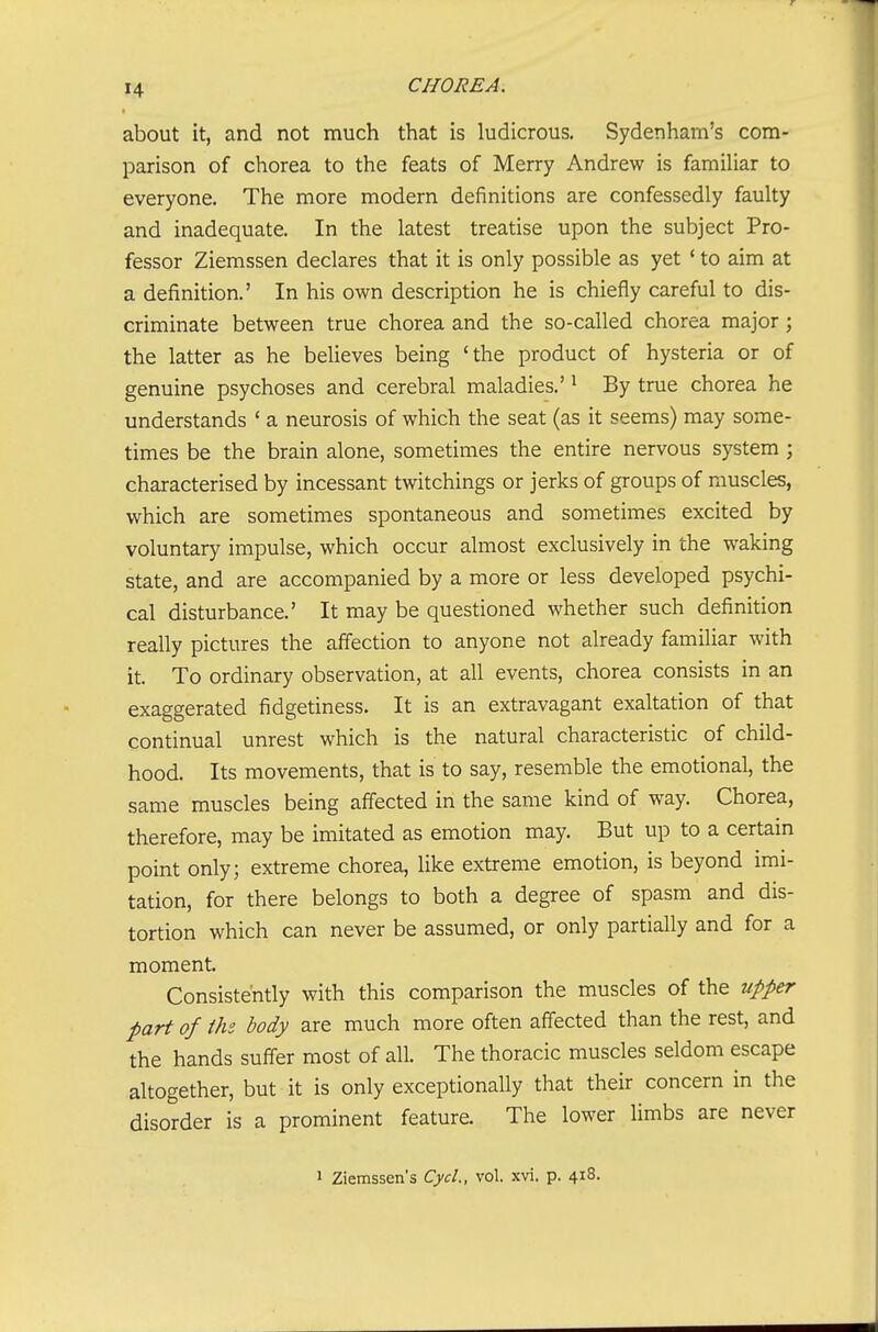 about it, and not nniuch that is ludicrous. Sydenham's com- parison of chorea to the feats of Merry Andrew is familiar to everyone. The more modern definitions are confessedly faulty and inadequate. In the latest treatise upon the subject Pro- fessor Ziemssen declares that it is only possible as yet ' to aim at a definition.' In his own description he is chiefly careful to dis- criminate between true chorea and the so-called chorea major; the latter as he believes being 'the product of hysteria or of genuine psychoses and cerebral maladies.' ^ By true chorea he understands ' a neurosis of which the seat (as it seems) may some- times be the brain alone, sometimes the entire nervous system ; characterised by incessant twitchings or jerks of groups of muscles, which are sometimes spontaneous and sometimes excited by voluntary impulse, which occur almost exclusively in the waking state, and are accompanied by a more or less developed psychi- cal disturbance.' It may be questioned whether such definition really pictures the affection to anyone not already familiar with it. To ordinary observation, at all events, chorea consists in an exaggerated fidgetiness. It is an extravagant exaltation of that continual unrest which is the natural characteristic of child- hood. Its movements, that is to say, resemble the emotional, the same muscles being affected in the same kind of way. Chorea, therefore, may be imitated as emotion may. But up to a certain point only; extreme chorea, like extreme emotion, is beyond imi- tation, for there belongs to both a degree of spasm and dis- tortion which can never be assumed, or only partially and for a moment. Consistently with this comparison the muscles of the upper part of the body are much more often affected than the rest, and the hands suffer most of all. The thoracic muscles seldom escape altogether, but it is only exceptionally that their concern in the disorder is a prominent feature. The lower limbs are never 1 Ziemssen's CycL, vol. xvi. p. 418.