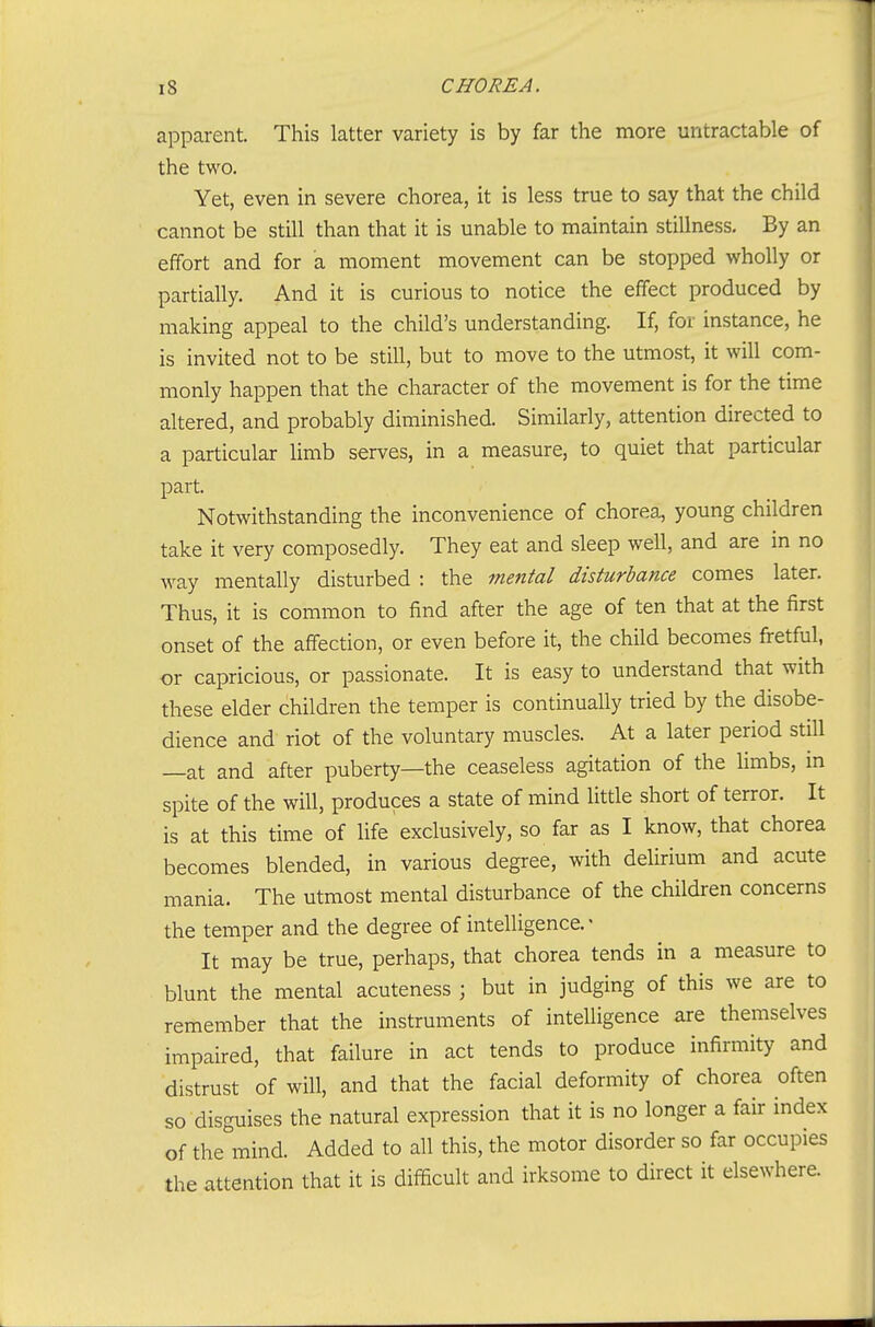 apparent. This latter variety is by far the more untractable of the two. Yet, even in severe chorea, it is less true to say that the child cannot be still than that it is unable to maintain stillness. By an effort and for a moment movement can be stopped wholly or partially. And it is curious to notice the effect produced by making appeal to the child's understanding. If, for instance, he is invited not to be still, but to move to the utmost, it will com- monly happen that the character of the movement is for the time altered, and probably diminished. Similarly, attention directed to a particular limb serves, in a measure, to quiet that particular part. Notwithstanding the inconvenience of chorea, young children take it very composedly. They eat and sleep well, and are in no way mentally disturbed : the mental disturbance comes later. Thus, it is common to find after the age of ten that at the first onset of the affection, or even before it, the child becomes fretful, or capricious, or passionate. It is easy to understand that with these elder children the temper is continually tried by the disobe- dience and riot of the voluntary muscles. At a later period still —at and after puberty—the ceaseless agitation of the limbs, in spite of the will, produces a state of mind little short of terror. It is at this time of life exclusively, so far as I know, that chorea becomes blended, in various degree, with delirium and acute mania. The utmost mental disturbance of the children concerns the temper and the degree of intelligence.- It may be true, perhaps, that chorea tends in a measure to blunt the mental acuteness ; but in judging of this we are to remember that the instruments of intelligence are themselves impaired, that failure in act tends to produce infirmity and distrust of will, and that the facial deformity of chorea often so disguises the natural expression that it is no longer a fair index of the mind. Added to all this, the motor disorder so far occupies the attention that it is difficult and irksome to direct it elsewhere.