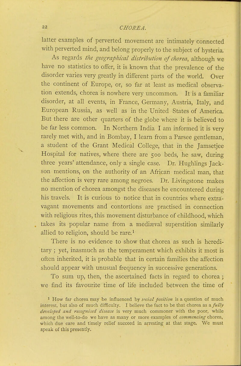 latter examples of perverted movement are intimately connected with perverted mind, and belong properly to the subject of hysteria. As regards the geographical distribution of chorea, although we have no statistics to offer, it is known that the prevalence of the disorder varies very greatly in different parts of the world. Over the continent of Europe, or, so far at least as medical observa- tion extends, chorea is nowhere very uncommon. It is a familiar disorder, at all events, in France, Germany, Austria, Italy, and European Russia, as well as in the United States of America. But there are other quarters of the globe where it is believed to be far less common. In Northern India I am informed it is very rarely met with, and in Bombay, I learn from a Parsee gentleman, a student of the Grant Medical College, that in the Jamsetjee Hospital for natives, where there are 500 beds, he saw, during three years' attendance, only a single case. Dr. Hughlings Jack- son mentions, on the authority of an African medical man, that the affection is very rare among negroes. Dr. Livingstone makes no mention of chorea amongst the diseases he encountered during his travels. It is curious to notice that in countries where extra- vagant movements and contortions are practised in connection with religious rites, this movement disturbance of childhood, which , takes its popular name from a mediaeval superstition similarly allied to religion, should be rare. ^ There is no evidence to show that chorea as such is heredi- tary ; yet, inasmuch as the temperament which exhibits it most is often inherited, it is probable that in certain famihes the affection should appear with unusual frequency in successive generations. To sum up, then, the ascertained facts in regard to chorea ; we find its favourite time of life included between the time of 1 How far chorea may be influenced by social position is a question of much interest, but also of much difficulty. I believe the fact to be that chorea as a fully developed and recognised disease is very much commoner with the poor, while among the well-to-do we have as many or more examples of commencing chorea, which due care and timely relief succeed in arresting at that stage. We must speak of this presently.