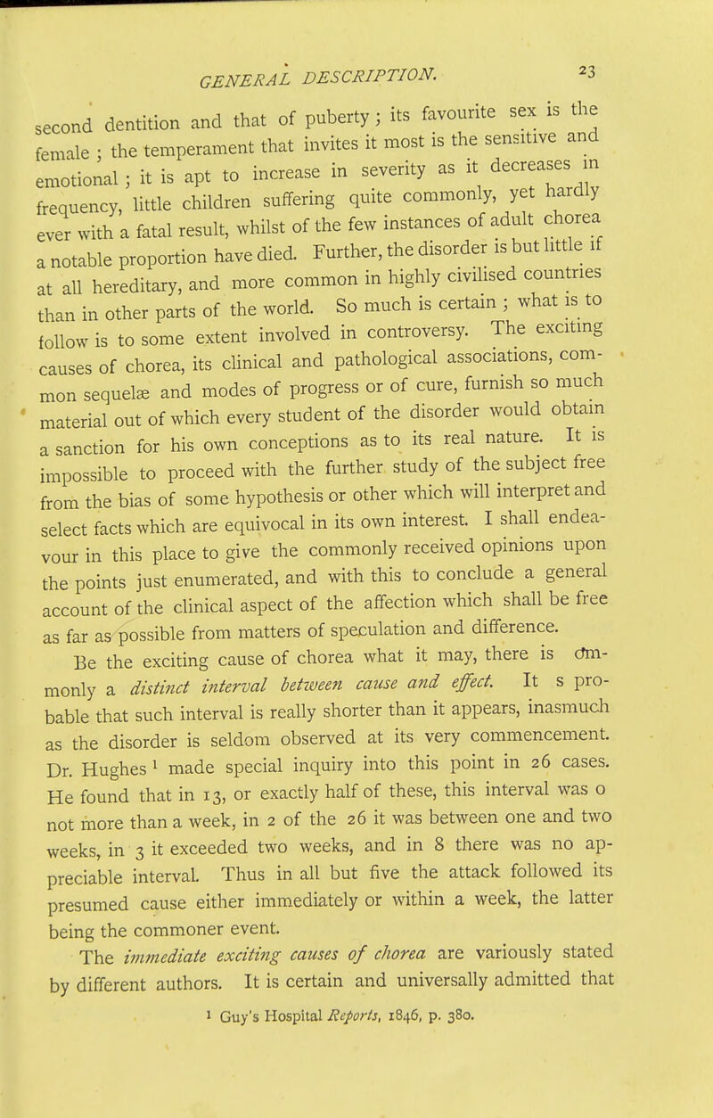 second dentition and that of puberty; its favourite sex is the female ; the temperament that invites it most is the sensitive and emotional ; it is apt to increase in severity as it decreases in frequency, little children suffering quite commonly, yet hardly ever with a fatal result, whilst of the few instances of adult chorea a notable proportion have died. Further, the disorder is but litde if at all hereditary, and more common in highly civilised countries than in other parts of the world. So much is certain ; what is to follow is to some extent involved in controversy. The exciting causes of chorea, its clinical and pathological associations, com- mon sequels and modes of progress or of cure, furnish so much material out of which every student of the disorder would obtam a sanction for his own conceptions as to its real nature. It is impossible to proceed with the further study of the subject free from the bias of some hypothesis or other which will interpret and select facts which are equivocal in its own interest. I shall endea- vour in this place to give the commonly received opinions upon the points just enumerated, and with this to conclude a general account of the clinical aspect of the affection which shall be free as far as- possible from matters of speculation and difference. Be the exciting cause of chorea what it may, there is cmi- monly a distinct interval betimen cause and effect. It s pro- bable that such interval is really shorter than it appears, inasmuch as the disorder is seldom observed at its very commencement. Dr. Hughes ^ made special inquiry into this point in 26 cases. He found that in 13, or exactly half of these, this interval was o not more than a week, in 2 of the 26 it was between one and two weeks, in 3 it exceeded two weeks, and in 8 there was no ap- preciable interval. Thus in all but five the attack followed its presumed cause either immediately or within a week, the latter being the commoner event. The immediate exciting causes of chorea are variously stated by different authors. It is certain and universally admitted that ' Guy's Hospital Reports, 1846, p. 380.