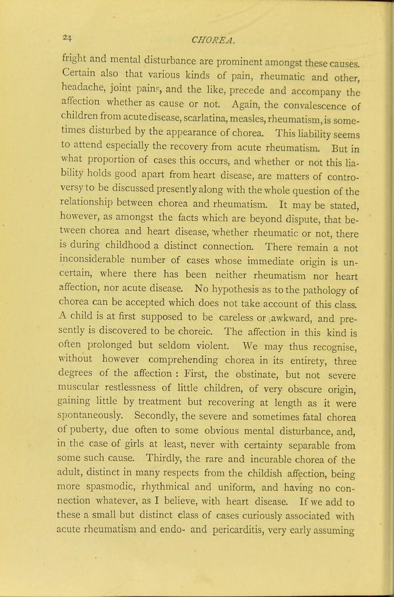 fright and mental disturbance are prominent amongst these causes. Certain also that various kinds of pain, rheumatic and other, headache, joint pain?, and the like, precede and accompany the affection whether as cause or not. Again, the convalescence of children from acute disease, scarlatina, measles, rheumatism, is some- times disturbed by the appearance of chorea. This liability seems to attend especially the recovery from acute rheumatism. But in what proportion of cases this occurs, and whether or not this lia- bility holds good apart from heart disease, are matters of contro- versy to be discussed presently along with the whole question of the relationship between chorea and rheumatism. It may be stated, however, as amongst the facts which are beyond dispute, that be- tween chorea and heart disease, whether rheumatic or not, there is during childhood a distinct connection. There remain a not mconsiderable number of cases whose immediate origin is un- certain, where there has been neither rheumatism nor heart affection, nor acute disease. No hypothesis as to the pathology of chorea can be accepted which does not take account of this class. A child is at first supposed to be careless or awkward, and pre- sently is discovered to be choreic. The affection in this kind is often prolonged but seldom violent. We may thus recognise, without however comprehending chorea in its entirety, three degrees of the affection : First, the obstinate, but not severe muscular restlessness of little children, of very obscure origin, gaining little by treatment but recovering at length as it were spontaneously. Secondly, the severe and sometimes fatal chorea of puberty, due often to some obvious mental disturbance, and, in the case of girls at least, never with certainty separable from some such cause. Thirdly, the rare and incurable chorea of the adult, distinct in many respects from the childish affection, being more spasmodic, rhythmical and uniform, and having no con- nection whatever, as I believe, with heart disease. If we add to these a small but distinct class of cases curiously associated with acute rheumatism and endo- and pericarditis, very early assuming
