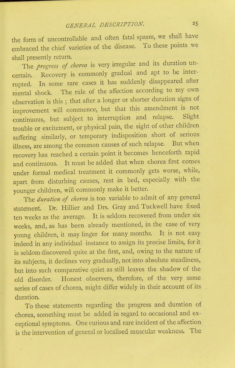 the form of uncontrollable and often fatal spasm, we shall have embraced the chief varieties of the disease. To these points we shall presently return. The progress of chorea is very irregular and its duration un- certain. Recovery is commonly gradual and apt to be inter- rupted. In some rare cases it has suddenly disappeared after mental shock. The rule of the affection according to my own observation is this ; that after a longer or shorter duration signs of improvement will commence, but that this amendment is not continuous, but subject to interruption and relapse. Slight trouble or excitement, or physical pain, the sight of other children suffering similarly, or temporary indisposition short of serious illness, are among the common causes of such relapse. But when recovery has reached a certain point it becomes henceforth rapid and continuous. It must be added that when chorea first comes under formal medical treatment it commonly gets worse, while, apart from disturbing causes, rest in bed, especially with the younger children, will commonly make it better. The duration of chorea is too variable to admit of any general statement. Dr. Hillier and Drs. Gray and Tuckwell have fixed ten weeks as the average. It is seldom recovered from under six weeks, and, as has been already mentioned, in the case of very young children, it may linger for many months. It is not easy indeed in any individual instance to assign its precise limits, for it is seldom discovered quite at the first, and, owing to the nature of its subjects, it declines very gradually, not into absolute steadiness, but into such comparative quiet as still leaves the shadow of the old disorder. Honest observers, therefore, of the very same series of cases of chorea, might differ widely in their account of its duration. To these statements regarding the progress and duration of chorea, something must be added in regard to occasional and ex- ceptional symptoms. One curious and rare incident of the affection is the intervention of general or localised muscular weakness. The