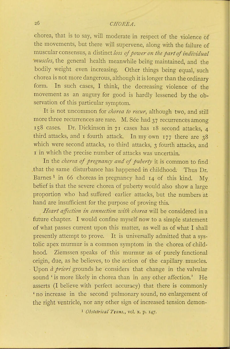 chorea, that is to say, will moderate in respect of the violence of the movements, but there will supervene, along with the failure of muscular consensus, a distinct/fw of power on the part of individual inusdes, the general health meanwhile being maintained, and the bodily weight even increasing. Other things being equal, such chorea is not more dangerous, although it is longer than the ordinary form. In such cases, I think, the decreasing violence of the movement as an augury for good is hardly lessened by the ob- servation of this particular symptom. It is not uncommon for chorea to recur, although two, and still more three recurrences are rare. M. See had 37 recurrences among 158 cases. Dr. Dickinson in 71 cases has 18 second attacks, 4 third attacks, and i fourth attack. In my own 177 there are 38 which were second attacks, 10 third attacks, 3 fourth attacks, and I in which the precise number of attacks was uncertain. In the chorea of pregnancy and of puberty it is common to find .that the same disturbance has happened in childhood. Thus Dr. Barnes Mn 66 choreas in pregnancy had 14 of this kind. My belief is that the severe chorea of puberty would also show a large proportion who had suffered earlier attacks, but the numbers at hand are insufficient for the purpose of proving this. Heart affection in comiection with chorea will be considered in a future chapter, I would confine myself now to a simple statement of what passes current upon this matter, as well as of what I shall presently attempt to prove. It is universally admitted that a sys- tolic apex murmur is a common symptom in the chorea of child- hood. Ziemssen speaks of this murmur as of purely functional origin, due, as he believes, to the action of the capillary muscles. Upon ci priori grounds he considers that change in the valvular sound ' is more hkely in chorea than in any other affection.' He asserts (I believe with perfect accuracy) that there is commonly ' no increase in the second pulmonary sound, no enlargement of the right ventricle, nor any other sign of increased tension demon- 1 Obstetrical Trans., vol. x. p. 147.